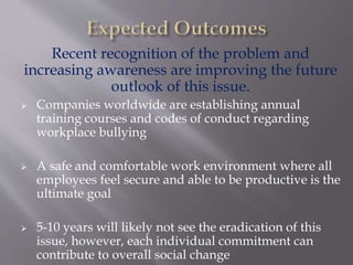 Recent recognition of the problem and
increasing awareness are improving the future
outlook of this issue.
 Companies worldwide are establishing annual
training courses and codes of conduct regarding
workplace bullying
 A safe and comfortable work environment where all
employees feel secure and able to be productive is the
ultimate goal
 5-10 years will likely not see the eradication of this
issue, however, each individual commitment can
contribute to overall social change
 