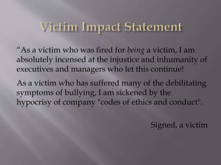 “As a victim who was fired for being a victim, I am
absolutely incensed at the injustice and inhumanity of
executives and managers who let this continue!
As a victim who has suffered many of the debilitating
symptoms of bullying, I am sickened by the
hypocrisy of company "codes of ethics and conduct".
Signed, a victim
 