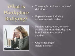 What is
Workplace
Bullying?
 Too complex to have a universal
definition
 Repeated stress inducing
actions toward another
 Passive, active, overt, or covert
actions that intimidate, degrade,
humiliate, or undermine
another
 Creates feeling of
defenselessness
 