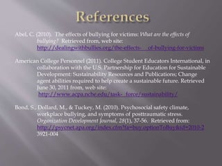 Abel, C. (2010). The effects of bullying for victims: What are the effects of
bullying? Retrieved from, web site:
http://dealingwithbullies.org/the-effects- of-bullying-for-victims
American College Personnel (2011). College Student Educators International, in
collaboration with the U.S. Partnership for Education for Sustainable
Development: Sustainability Resources and Publications; Change
agent abilities required to help create a sustainable future. Retrieved
June 30, 2011 from, web site:
http://www.acpa.nche.edu/task- force/sustainability/
Bond, S., Dollard, M., & Tuckey, M. (2010). Psychosocial safety climate,
workplace bullying, and symptoms of posttraumatic stress.
Organization Development Journal, 28(1), 37-56. Retrieved from:
http://psycnet.apa.org/index.cfm?fa=buy.optionToBuy&id=2010-2
3921-004
 