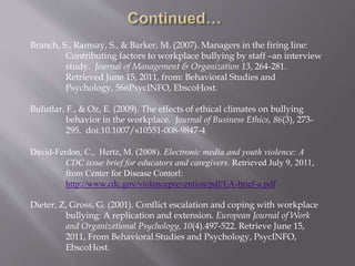 Branch, S., Ramsay, S., & Barker, M. (2007). Managers in the firing line:
Contributing factors to workplace bullying by staff –an interview
study. Journal of Management & Organization 13, 264-281.
Retrieved June 15, 2011, from: Behavioral Studies and
Psychology, 566PsycINFO, EbscoHost.
Bulutlar, F., & Oz, E. (2009). The effects of ethical climates on bullying
behavior in the workplace. Journal of Business Ethics, 86(3), 273-
295. doi:10.1007/s10551-008-9847-4
David-Ferdon, C., Hertz, M. (2008). Electronic media and youth violence: A
CDC issue brief for educators and caregivers. Retrieved July 9, 2011,
from Center for Disease Contorl:
http://www.cdc.gov/violenceprevention/pdf/EA-brief-a.pdf
Dieter, Z, Gross, G. (2001). Conflict escalation and coping with workplace
bullying: A replication and extension. European Journal of Work
and Organizational Psychology, 10(4).497-522. Retrieve June 15,
2011, From Behavioral Studies and Psychology, PsycINFO,
EbscoHost.
 