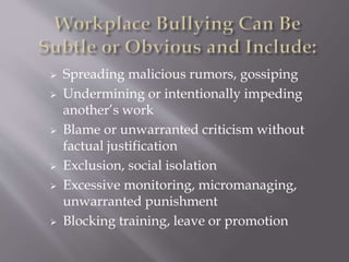  Spreading malicious rumors, gossiping
 Undermining or intentionally impeding
another’s work
 Blame or unwarranted criticism without
factual justification
 Exclusion, social isolation
 Excessive monitoring, micromanaging,
unwarranted punishment
 Blocking training, leave or promotion
 