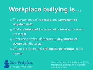  The experience of repeated and unwelcomed
negative acts
 That are intended to cause fear, distress or harm to
the target
 From one or more individuals in any source of
power with the target
 Where the target has difficulties defending him or
herself.
Workplace bullying is…
Source: Bartlett, J. & Bartlett, M. (2011).
Workplace bullying: An integrated
literature review.
 
