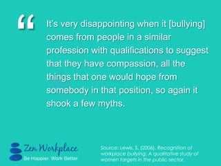 “
It‟s very disappointing when it [bullying]
comes from people in a similar
profession with qualifications to suggest
that they have compassion, all the
things that one would hope from
somebody in that position, so again it
shook a few myths.
Source: Lewis, S. (2006). Recognition of
workplace bullying: A qualitative study of
women targets in the public sector.
 