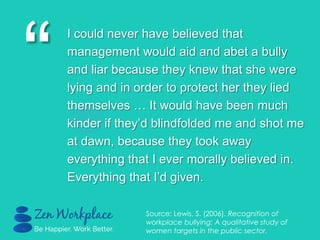 “
I could never have believed that
management would aid and abet a bully
and liar because they knew that she were
lying and in order to protect her they lied
themselves … It would have been much
kinder if they‟d blindfolded me and shot me
at dawn, because they took away
everything that I ever morally believed in.
Everything that I‟d given.
Source: Lewis, S. (2006). Recognition of
workplace bullying: A qualitative study of
women targets in the public sector.
 