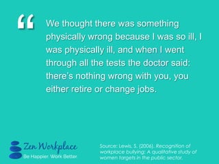 “
We thought there was something
physically wrong because I was so ill, I
was physically ill, and when I went
through all the tests the doctor said:
there‟s nothing wrong with you, you
either retire or change jobs.
Source: Lewis, S. (2006). Recognition of
workplace bullying: A qualitative study of
women targets in the public sector.
 