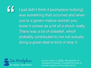 “
I just didn‟t think it [workplace bullying]
was something that occurred and when
you‟re a grown mature woman you
know it comes as a bit of a shock really.
There was a lot of disbelief, which
probably contributed to me not actually
doing a great deal to kind of stop it.
Source: Lewis, S. (2006). Recognition of
workplace bullying: A qualitative study of
women targets in the public sector.
 