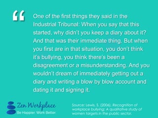 “
One of the first things they said in the
Industrial Tribunal: When you say that this
started, why didn‟t you keep a diary about it?
And that was their immediate thing. But when
you first are in that situation, you don‟t think
it‟s bullying, you think there‟s been a
disagreement or a misunderstanding. And you
wouldn‟t dream of immediately getting out a
diary and writing a blow by blow account and
dating it and signing it.
Source: Lewis, S. (2006). Recognition of
workplace bullying: A qualitative study of
women targets in the public sector.
 