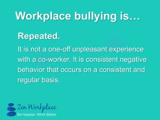 Repeated.
It is not a one-off unpleasant experience
with a co-worker. It is consistent negative
behavior that occurs on a consistent and
regular basis.
Workplace bullying is…
 