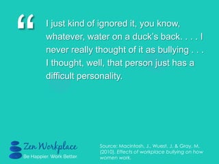 “
I just kind of ignored it, you know,
whatever, water on a duck‟s back. . . . I
never really thought of it as bullying . . .
I thought, well, that person just has a
difficult personality.
Source: Macintosh, J., Wuest, J. & Gray, M.
(2010). Effects of workplace bullying on how
women work.
 