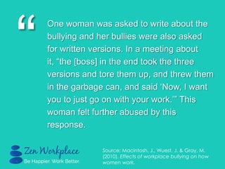 “
One woman was asked to write about the
bullying and her bullies were also asked
for written versions. In a meeting about
it, “the [boss] in the end took the three
versions and tore them up, and threw them
in the garbage can, and said „Now, I want
you to just go on with your work.‟” This
woman felt further abused by this
response.
Source: Macintosh, J., Wuest, J. & Gray, M.
(2010). Effects of workplace bullying on how
women work.
 