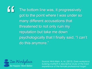 “
The bottom line was, it progressively
got to the point where I was under so
many different accusations that
threatened to not only ruin my
reputation but take me down
psychologically that I finally said, “I can‟t
do this anymore.”
Source: Hintz Klein, A. M. (2012). Does workplace
bullying matter? A descriptive study of the lived
experience of the female professional target
 