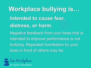 Intended to cause fear,
distress, or harm.
Negative feedback from your boss that is
intended to improve performance is not
bullying. Repeated humiliation by your
boss in front of others may be.
Workplace bullying is…
 