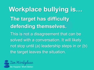 The target has difficulty
defending themselves.
This is not a disagreement that can be
solved with a conversation. It will likely
not stop until (a) leadership steps in or (b)
the target leaves the situation.
Workplace bullying is…
 