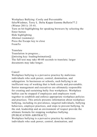 Workplace Bullying: Costly and Preventable
falseWiedmer, Terry L. Delta Kappa Gamma Bulletin77.2
(Winter 2011): 35-41.
Turn on hit highlighting for speaking browsers by selecting the
Enter button
Hide highlighting
Abstract (summary)
Press the Escape key to close
FromTo
Translate
Translation in progress...
[[missing key: loadingAnimation]]
The full text may take 40-60 seconds to translate; larger
documents may take longer.
Cancel
Workplace bullying is a pervasive practice by malicious
individuals who seek power, control, domination, and
subjugation. In businesses or schools, such bullying is an
inefficient way of working that is both costly and preventable.
Senior management and executives are ultimately responsible
for creating and sustaining bully free workplaces. Workplace
bullies can be stopped if employees and employers work
together to establish and enforce appropriate workplace policies
and practices. This article presents information about workplace
bullying, including its prevalence, targeted individuals, bullying
behaviors, employer practices, and steps to prevent bullying. In
the end, leadership and an environment of respect provide the
ultimate formula for stopping workplace bullying.
[PUBLICATION ABSTRACT]
Workplace bullying is a pervasive practice by malicious
individuals who seek power, control, domination, and
 