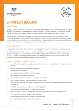 1
WORKPLACE BULLYING
WHAT IS BULLYING?
Bullying is repeated unreasonable behaviour that is humiliating, intimidating, threatening or demeaning to a person, or group
of persons at the workplace, which creates a risk to health and safety. A bully could be anyone in the workplace including a
manager, a supervisor or a co-worker. Bullying can affect anyone and may be a notifiable incident to Comcare.
Bullying behaviour may be subtle and not easy to observe for other people or it may be overt and noticeable to others. It
may include verbal abuse, constant ‘put-downs’ and aggression. Persistent, unreasonable criticism of work performance or
unreasonable work demands are also common bullying behaviours. Inappropriate comments about someone’s appearance,
personal preferences or choices, or work performance may also be bullying.
WHAT IS NOT BULLYING?
It is important to understand the difference between exercising legitimate authority and practices, and abuse and bullying.
For example, persons conducting a business or undertaking (PCBU) have a legal right to direct and control how work
is done and managers have a responsibility to monitor workflow and give feedback on performance in a respectful and
fair way. If a worker has obvious performance problems, these should be identified and dealt with in a constructive and
supportive way that does not involve personal insults or derogatory remarks.
EXAMPLES OF WORKPLACE BULLYING CAN INCLUDE:
>	 constant fault-finding and criticism of a trivial nature—often the criticism is based on distortion, misrepresentation or
fabrication
>	 refusal to acknowledge contributions and achievements
>	 ongoing attempts to undermine
>	 being singled out and treated differently from colleagues
>	 being isolated and separated from colleagues
>	 being belittled, demeaned and patronised, especially in front of others
>	 being humiliated, shouted at and threatened, often in front of others
>	 being overloaded with work, or having all your work taken away and replaced with either simple menial tasks or with
no work at all
>	 finding that your work—and the credit for it—is stolen or plagiarised
>	 having your responsibility increased but your authority taken away
>	 having annual leave, sick leave, and especially compassionate leave refused without reasonable grounds
>	 being denied training necessary for you to fulfill your duties
>	 having unrealistic goals set, which change as you approach them
>	 being subjected to inappropriate disciplinary procedures.
1300 366 979 | COMCARE.GOV.AU/BULLYING
DON’T
BE A
SILENT
WITNESS
dafdsa
dafdsa
dafdsadafdsa
dafdsa
dafdsa
dafdsa dafdsa
dafdsa
dafdsa
dafdsa
dafdsa
dafdsa
dafdsa
dafdsa
dafdsa
dafdsa
dafdsa
ddcddc
ddcddc
 