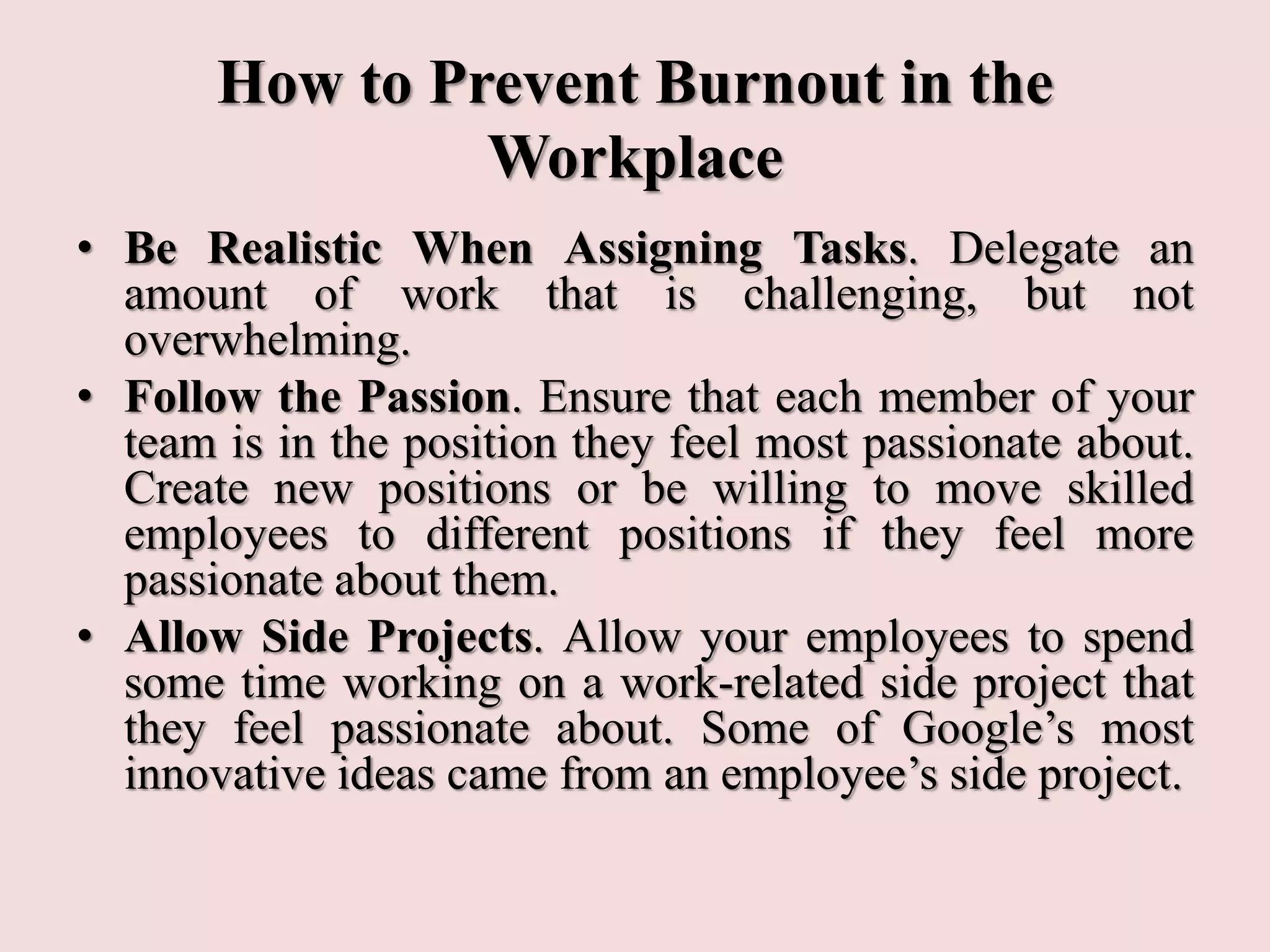 How to Prevent Burnout in the
Workplace
• Be Realistic When Assigning Tasks. Delegate an
amount of work that is challenging, but not
overwhelming.
• Follow the Passion. Ensure that each member of your
team is in the position they feel most passionate about.
Create new positions or be willing to move skilled
employees to different positions if they feel more
passionate about them.
• Allow Side Projects. Allow your employees to spend
some time working on a work-related side project that
they feel passionate about. Some of Google’s most
innovative ideas came from an employee’s side project.
 