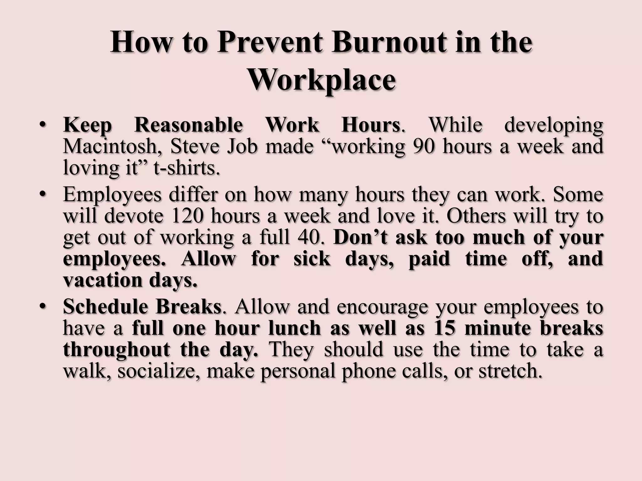 How to Prevent Burnout in the
Workplace
• Keep Reasonable Work Hours. While developing
Macintosh, Steve Job made “working 90 hours a week and
loving it” t-shirts.
• Employees differ on how many hours they can work. Some
will devote 120 hours a week and love it. Others will try to
get out of working a full 40. Don’t ask too much of your
employees. Allow for sick days, paid time off, and
vacation days.
• Schedule Breaks. Allow and encourage your employees to
have a full one hour lunch as well as 15 minute breaks
throughout the day. They should use the time to take a
walk, socialize, make personal phone calls, or stretch.
 