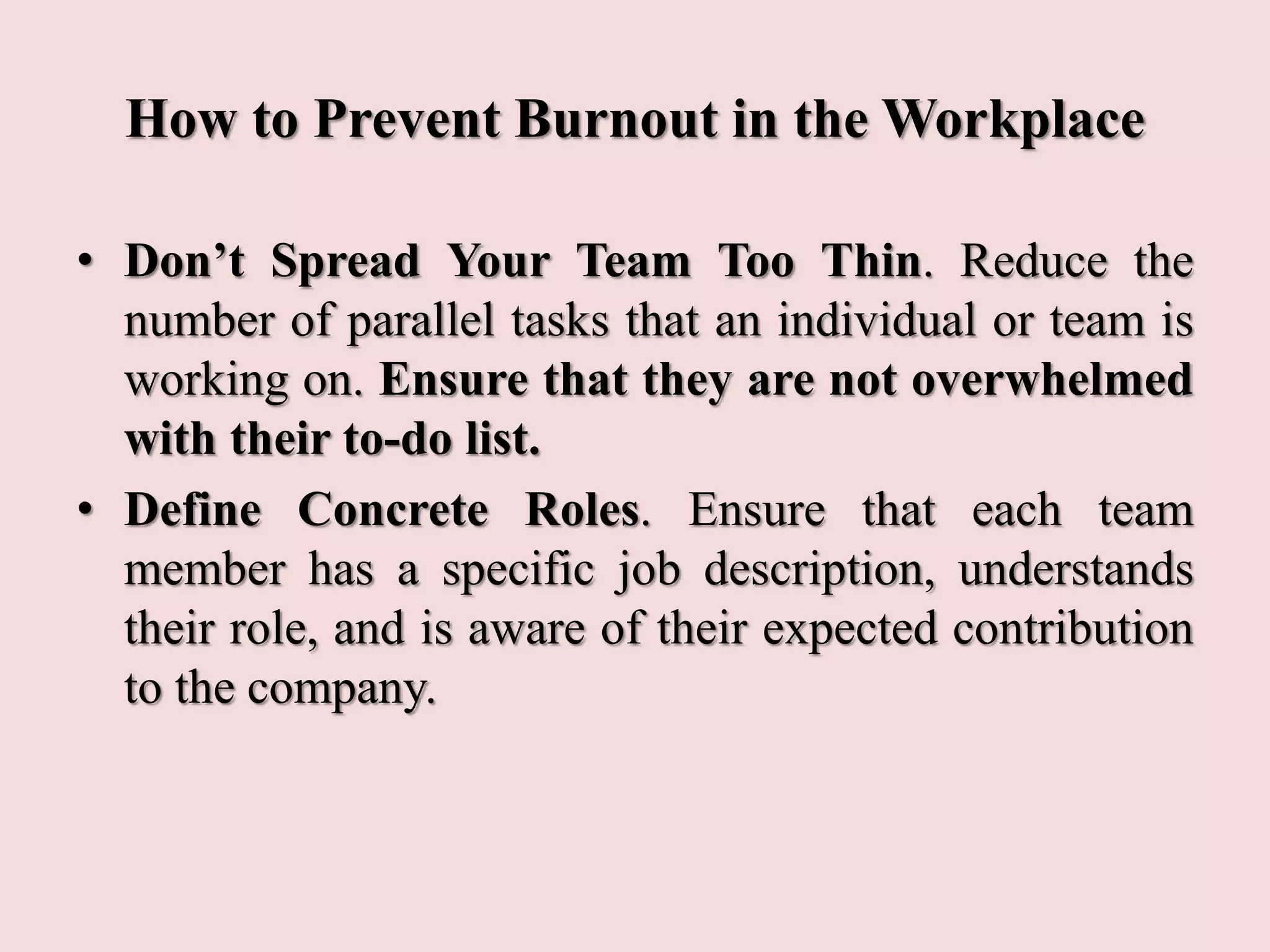 How to Prevent Burnout in the Workplace
• Don’t Spread Your Team Too Thin. Reduce the
number of parallel tasks that an individual or team is
working on. Ensure that they are not overwhelmed
with their to-do list.
• Define Concrete Roles. Ensure that each team
member has a specific job description, understands
their role, and is aware of their expected contribution
to the company.
 