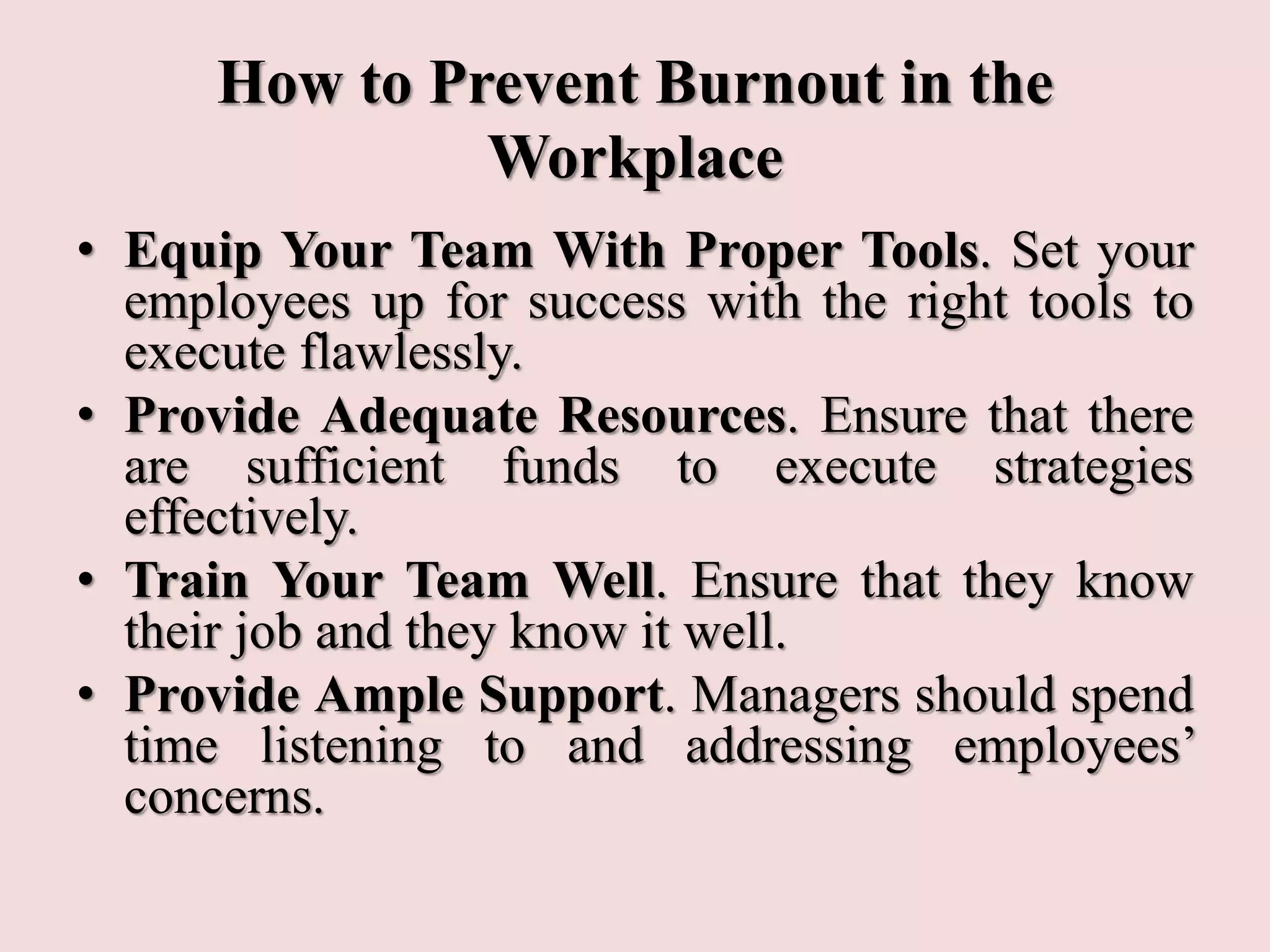 How to Prevent Burnout in the
Workplace
• Equip Your Team With Proper Tools. Set your
employees up for success with the right tools to
execute flawlessly.
• Provide Adequate Resources. Ensure that there
are sufficient funds to execute strategies
effectively.
• Train Your Team Well. Ensure that they know
their job and they know it well.
• Provide Ample Support. Managers should spend
time listening to and addressing employees’
concerns.
 