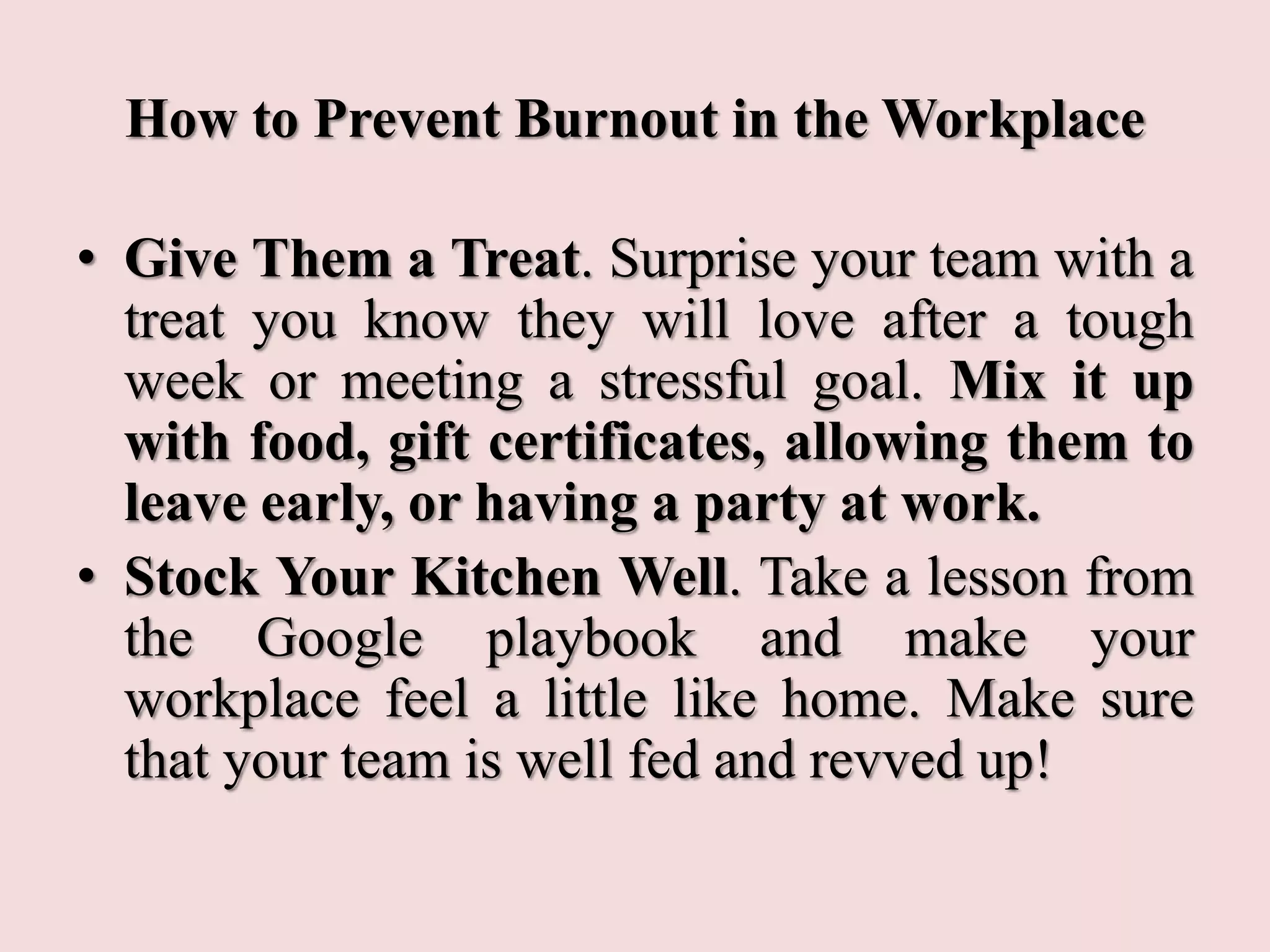 How to Prevent Burnout in the Workplace
• Give Them a Treat. Surprise your team with a
treat you know they will love after a tough
week or meeting a stressful goal. Mix it up
with food, gift certificates, allowing them to
leave early, or having a party at work.
• Stock Your Kitchen Well. Take a lesson from
the Google playbook and make your
workplace feel a little like home. Make sure
that your team is well fed and revved up!
 
