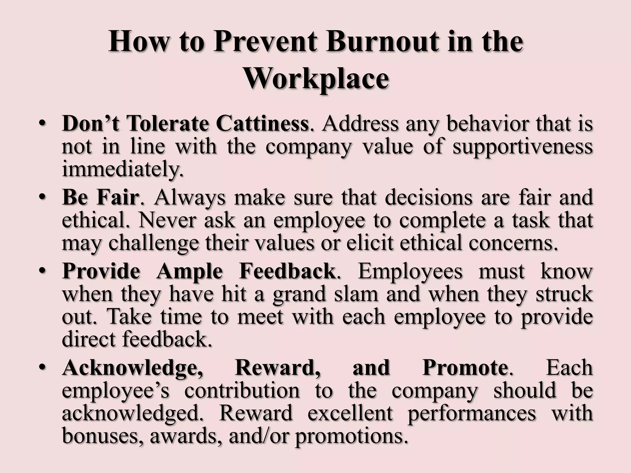 How to Prevent Burnout in the
Workplace
• Don’t Tolerate Cattiness. Address any behavior that is
not in line with the company value of supportiveness
immediately.
• Be Fair. Always make sure that decisions are fair and
ethical. Never ask an employee to complete a task that
may challenge their values or elicit ethical concerns.
• Provide Ample Feedback. Employees must know
when they have hit a grand slam and when they struck
out. Take time to meet with each employee to provide
direct feedback.
• Acknowledge, Reward, and Promote. Each
employee’s contribution to the company should be
acknowledged. Reward excellent performances with
bonuses, awards, and/or promotions.
 