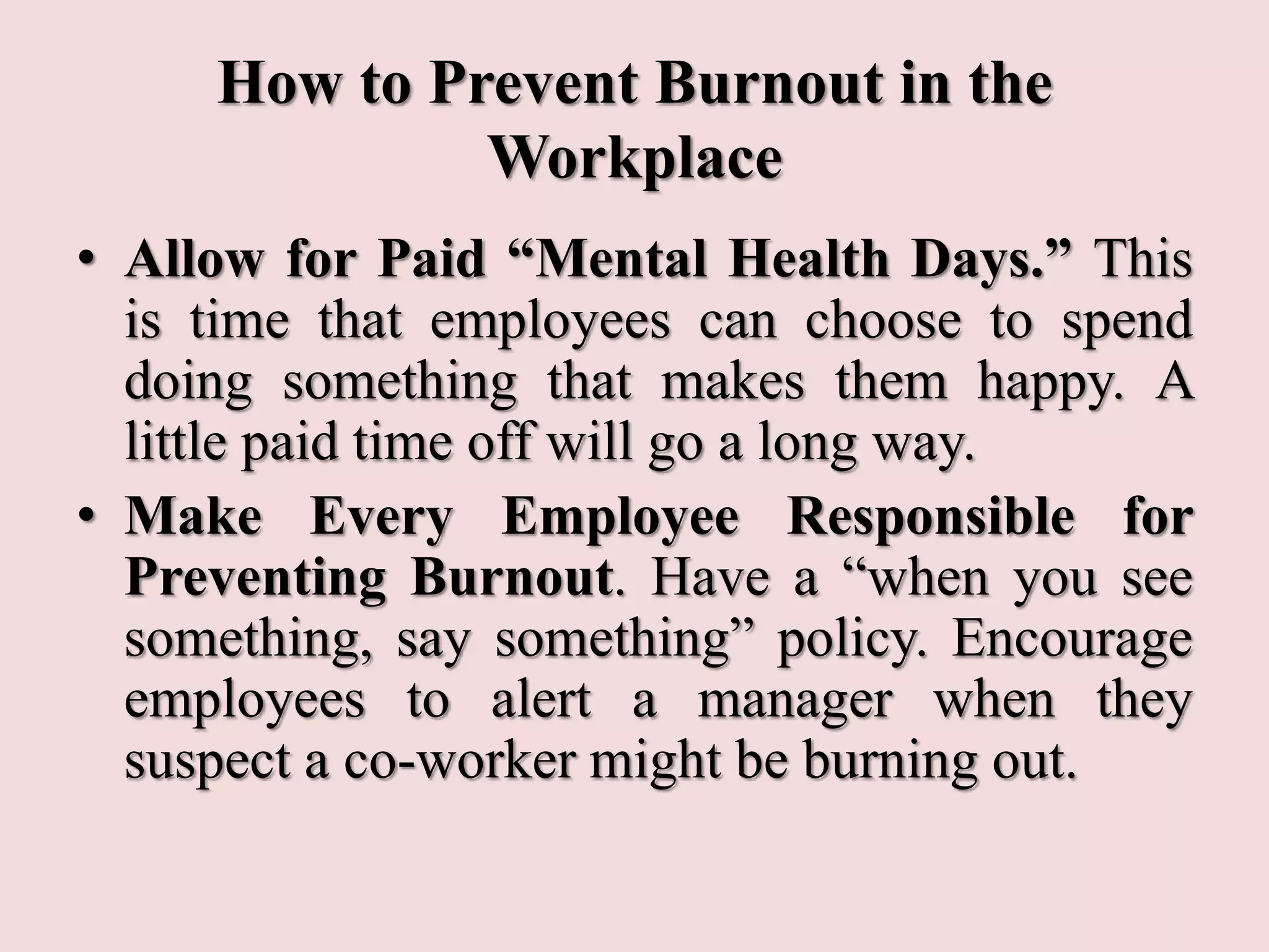 How to Prevent Burnout in the
Workplace
• Allow for Paid “Mental Health Days.” This
is time that employees can choose to spend
doing something that makes them happy. A
little paid time off will go a long way.
• Make Every Employee Responsible for
Preventing Burnout. Have a “when you see
something, say something” policy. Encourage
employees to alert a manager when they
suspect a co-worker might be burning out.
 