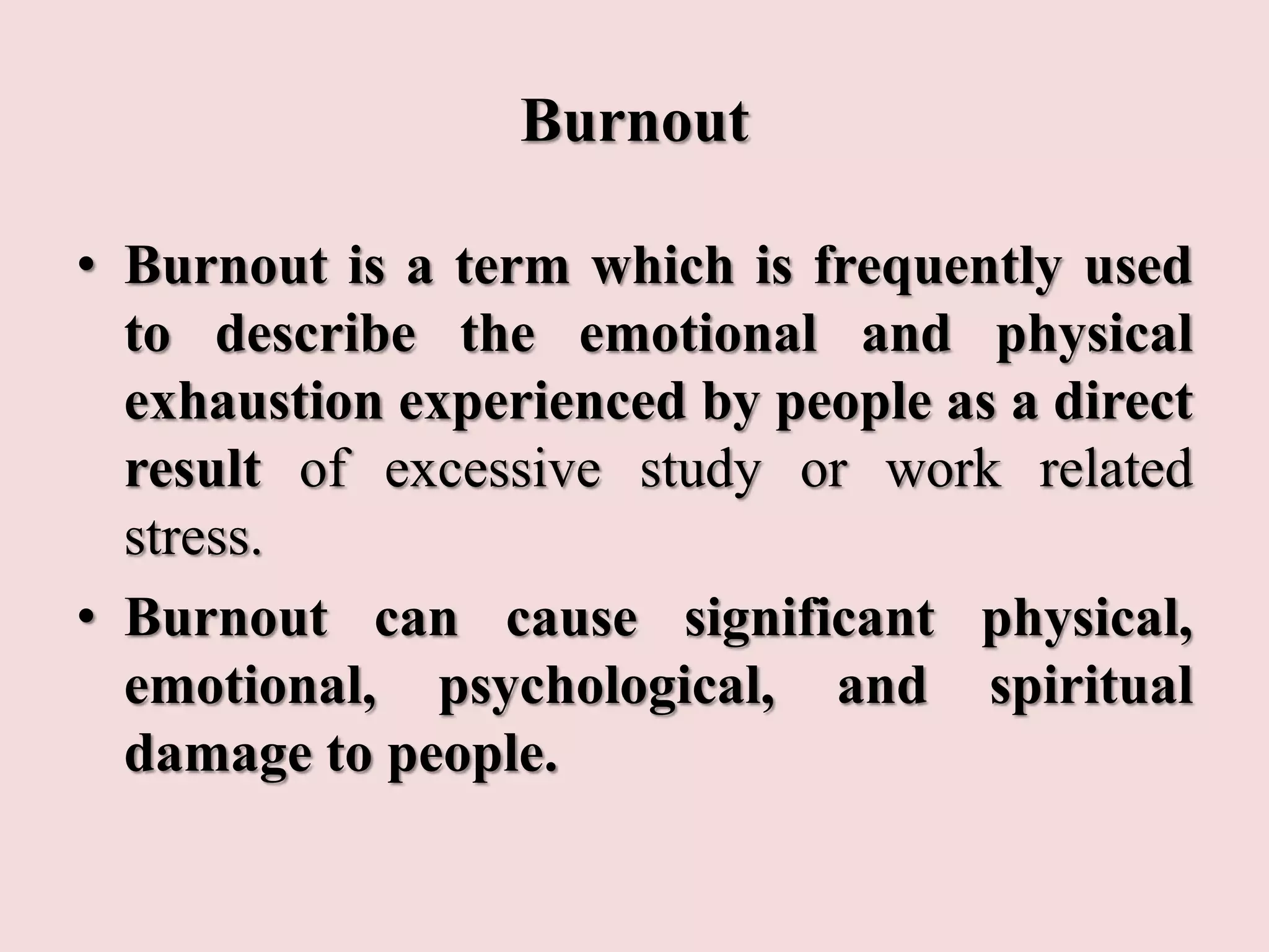 Burnout
• Burnout is a term which is frequently used
to describe the emotional and physical
exhaustion experienced by people as a direct
result of excessive study or work related
stress.
• Burnout can cause significant physical,
emotional, psychological, and spiritual
damage to people.
 