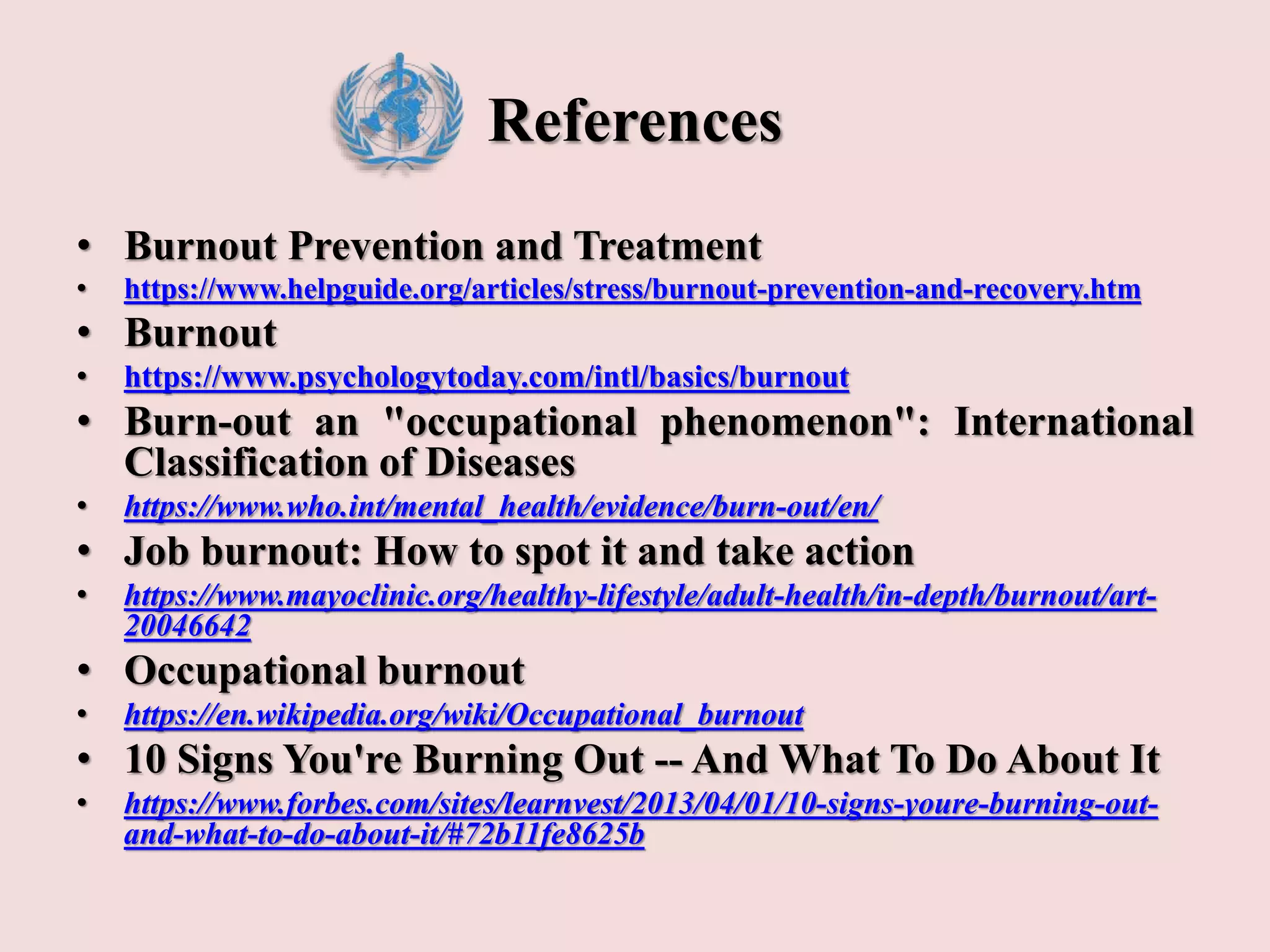 References
• Burnout Prevention and Treatment
• https://www.helpguide.org/articles/stress/burnout-prevention-and-recovery.htm
• Burnout
• https://www.psychologytoday.com/intl/basics/burnout
• Burn-out an "occupational phenomenon": International
Classification of Diseases
• https://www.who.int/mental_health/evidence/burn-out/en/
• Job burnout: How to spot it and take action
• https://www.mayoclinic.org/healthy-lifestyle/adult-health/in-depth/burnout/art-
20046642
• Occupational burnout
• https://en.wikipedia.org/wiki/Occupational_burnout
• 10 Signs You're Burning Out -- And What To Do About It
• https://www.forbes.com/sites/learnvest/2013/04/01/10-signs-youre-burning-out-
and-what-to-do-about-it/#72b11fe8625b
 