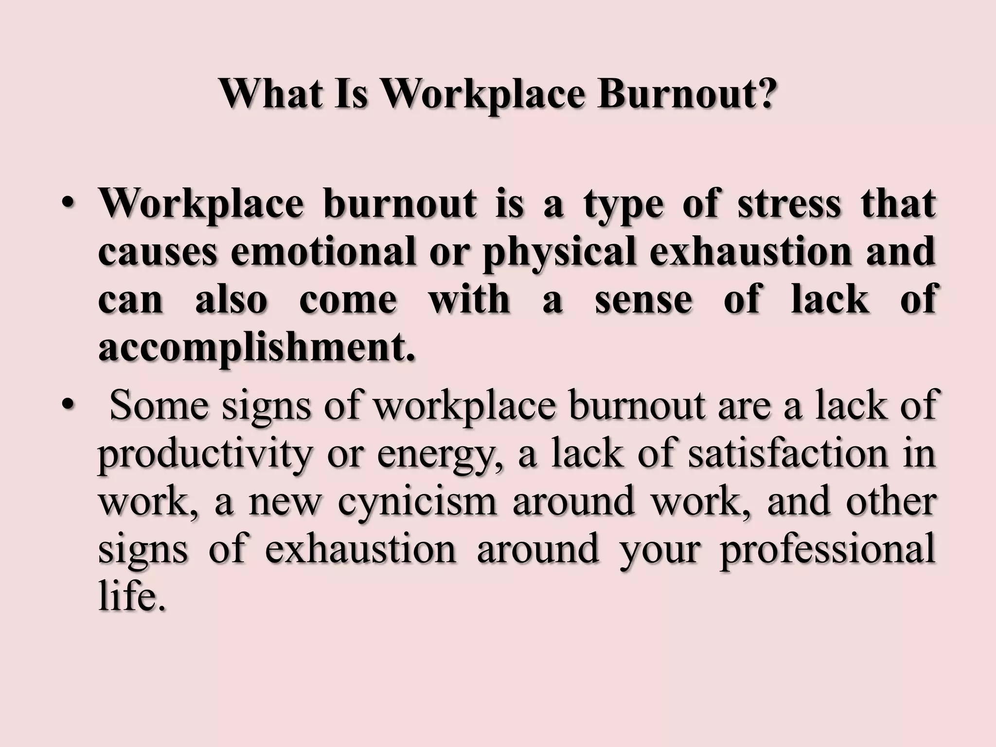 What Is Workplace Burnout?
• Workplace burnout is a type of stress that
causes emotional or physical exhaustion and
can also come with a sense of lack of
accomplishment.
• Some signs of workplace burnout are a lack of
productivity or energy, a lack of satisfaction in
work, a new cynicism around work, and other
signs of exhaustion around your professional
life.
 