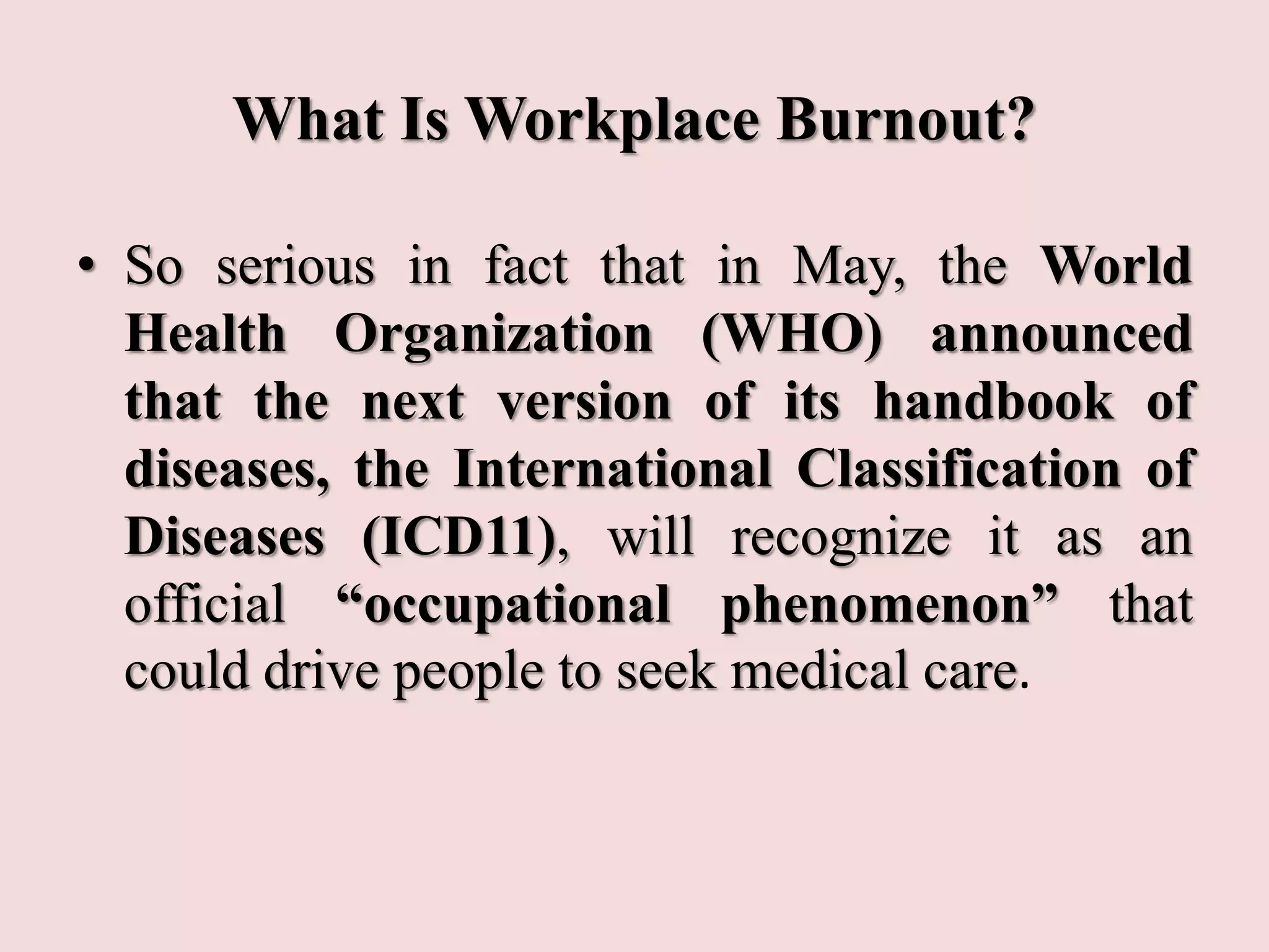 What Is Workplace Burnout?
• So serious in fact that in May, the World
Health Organization (WHO) announced
that the next version of its handbook of
diseases, the International Classification of
Diseases (ICD11), will recognize it as an
official “occupational phenomenon” that
could drive people to seek medical care.
 