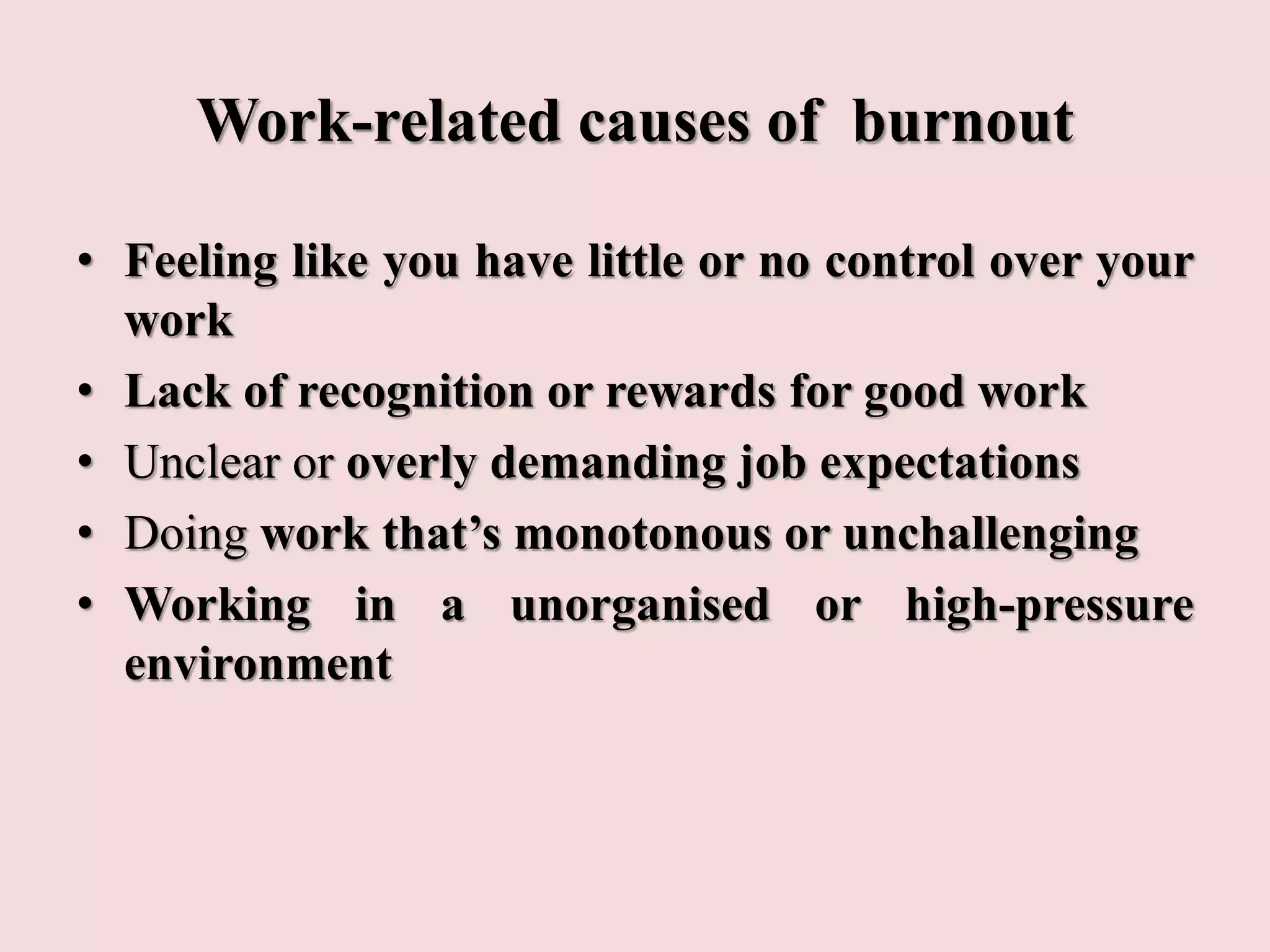 Work-related causes of burnout
• Feeling like you have little or no control over your
work
• Lack of recognition or rewards for good work
• Unclear or overly demanding job expectations
• Doing work that’s monotonous or unchallenging
• Working in a unorganised or high-pressure
environment
 