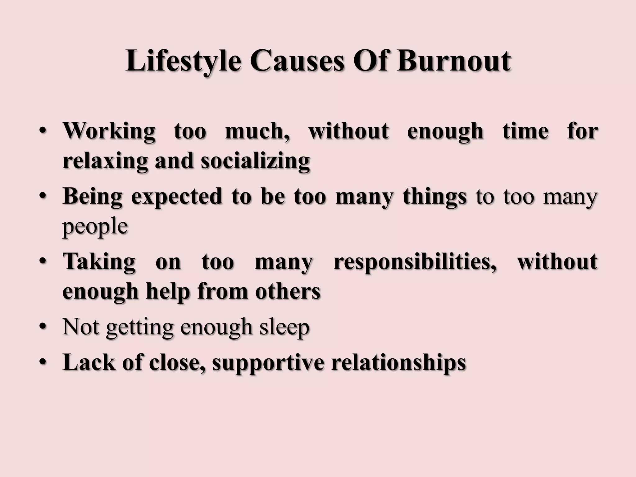 Lifestyle Causes Of Burnout
• Working too much, without enough time for
relaxing and socializing
• Being expected to be too many things to too many
people
• Taking on too many responsibilities, without
enough help from others
• Not getting enough sleep
• Lack of close, supportive relationships
 