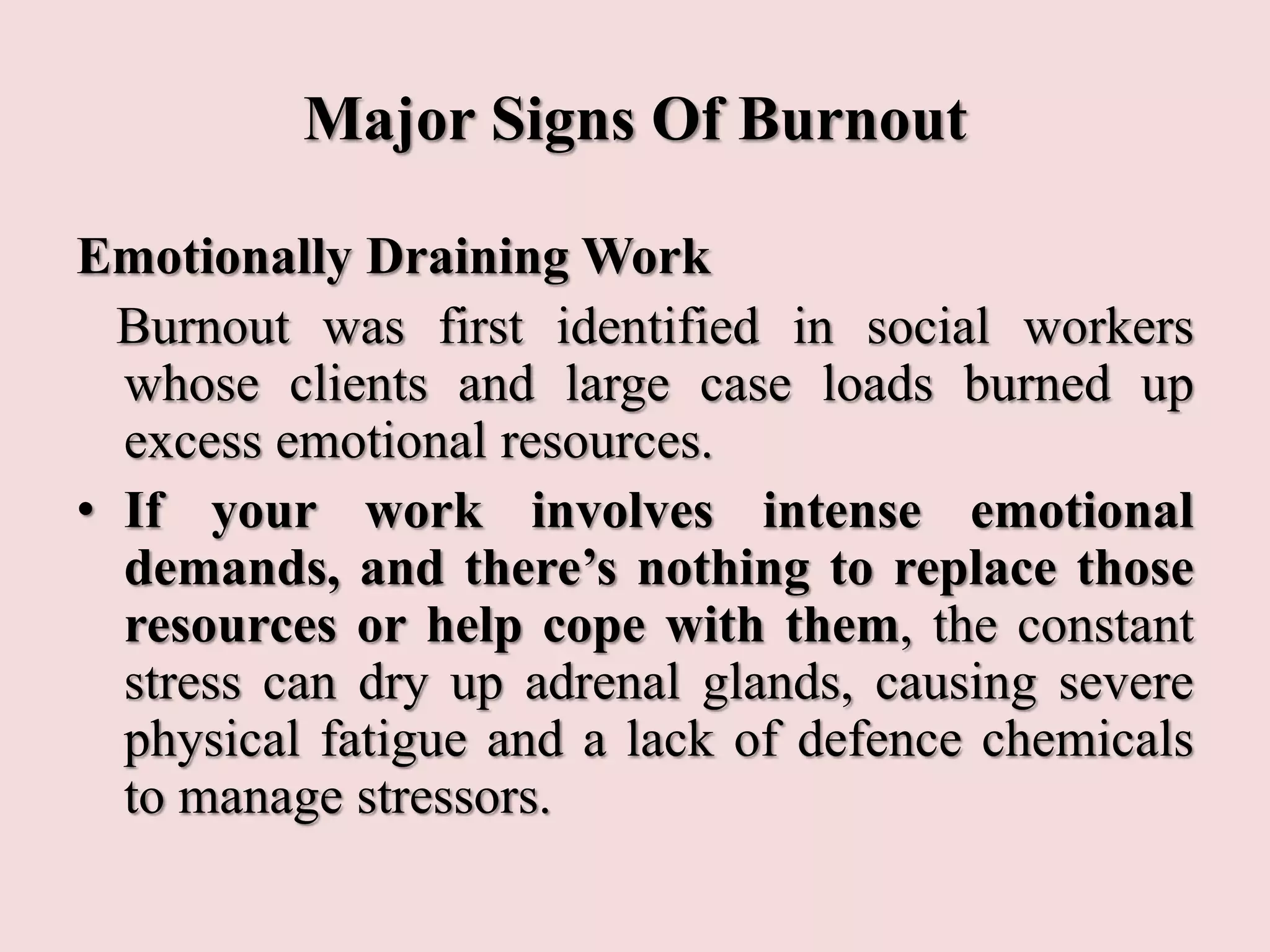 Major Signs Of Burnout
Emotionally Draining Work
Burnout was first identified in social workers
whose clients and large case loads burned up
excess emotional resources.
• If your work involves intense emotional
demands, and there’s nothing to replace those
resources or help cope with them, the constant
stress can dry up adrenal glands, causing severe
physical fatigue and a lack of defence chemicals
to manage stressors.
 