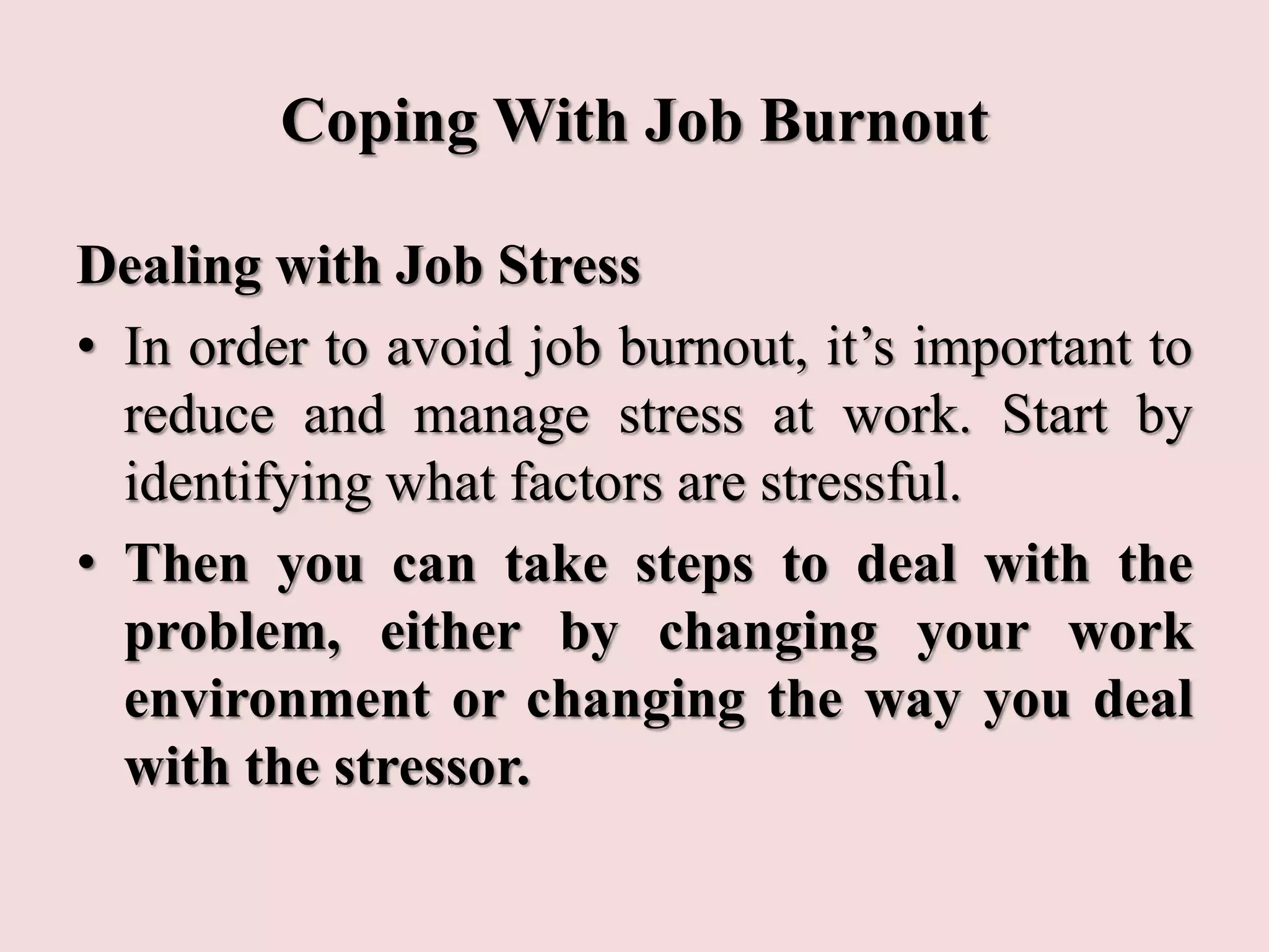 Coping With Job Burnout
Dealing with Job Stress
• In order to avoid job burnout, it’s important to
reduce and manage stress at work. Start by
identifying what factors are stressful.
• Then you can take steps to deal with the
problem, either by changing your work
environment or changing the way you deal
with the stressor.
 