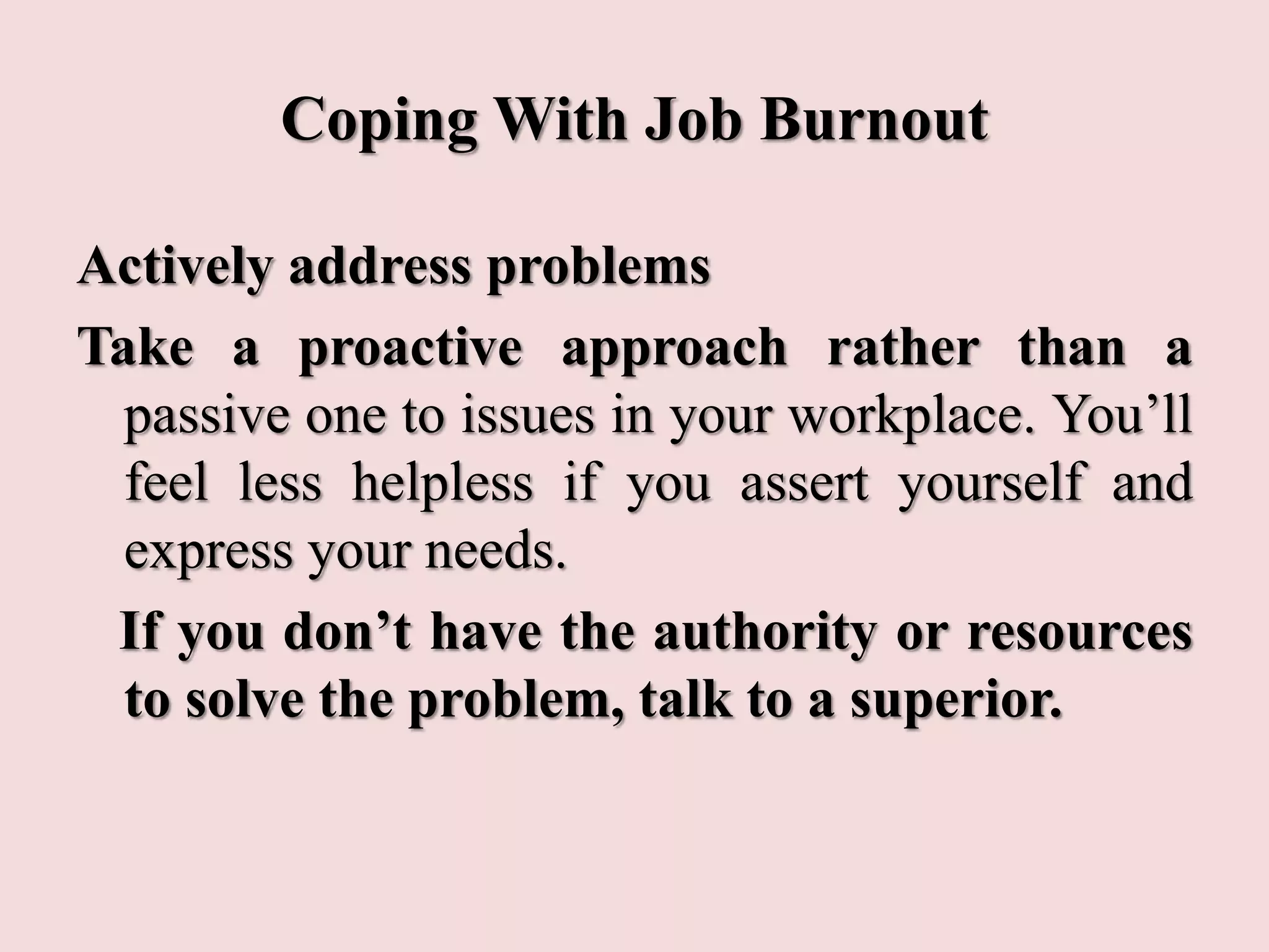 Coping With Job Burnout
Actively address problems
Take a proactive approach rather than a
passive one to issues in your workplace. You’ll
feel less helpless if you assert yourself and
express your needs.
If you don’t have the authority or resources
to solve the problem, talk to a superior.
 