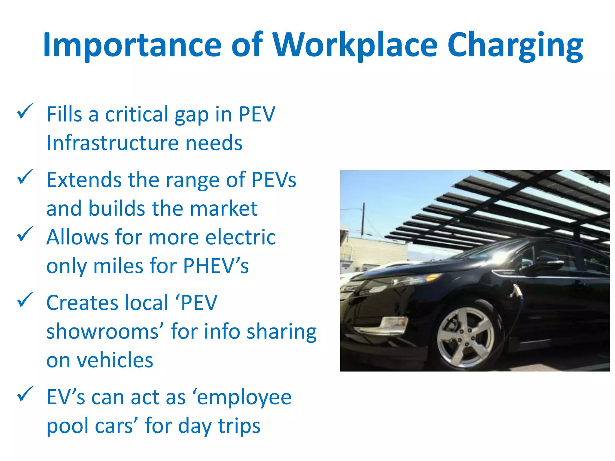 Importance of Workplace Charging
 Fills a critical gap in PEV
Infrastructure needs
 Extends the range of PEVs
and builds the market
 Allows for more electric
only miles for PHEV’s
 Creates local ‘PEV
showrooms’ for info sharing
on vehicles
 EV’s can act as ‘employee
pool cars’ for day trips

 
