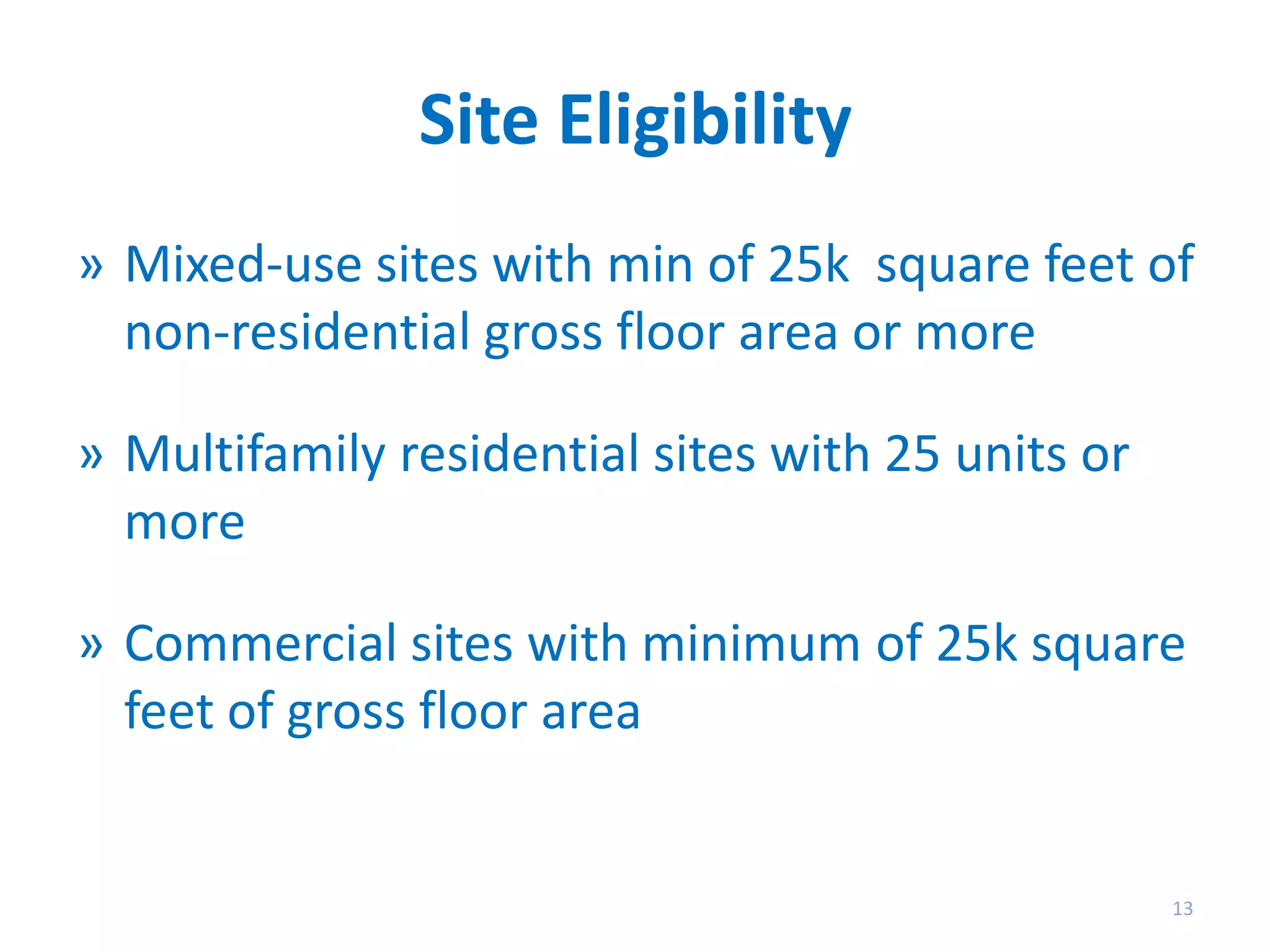 Site Eligibility
» Mixed-use sites with min of 25k square feet of
non-residential gross floor area or more
» Multifamily residential sites with 25 units or
more
» Commercial sites with minimum of 25k square
feet of gross floor area

13

 