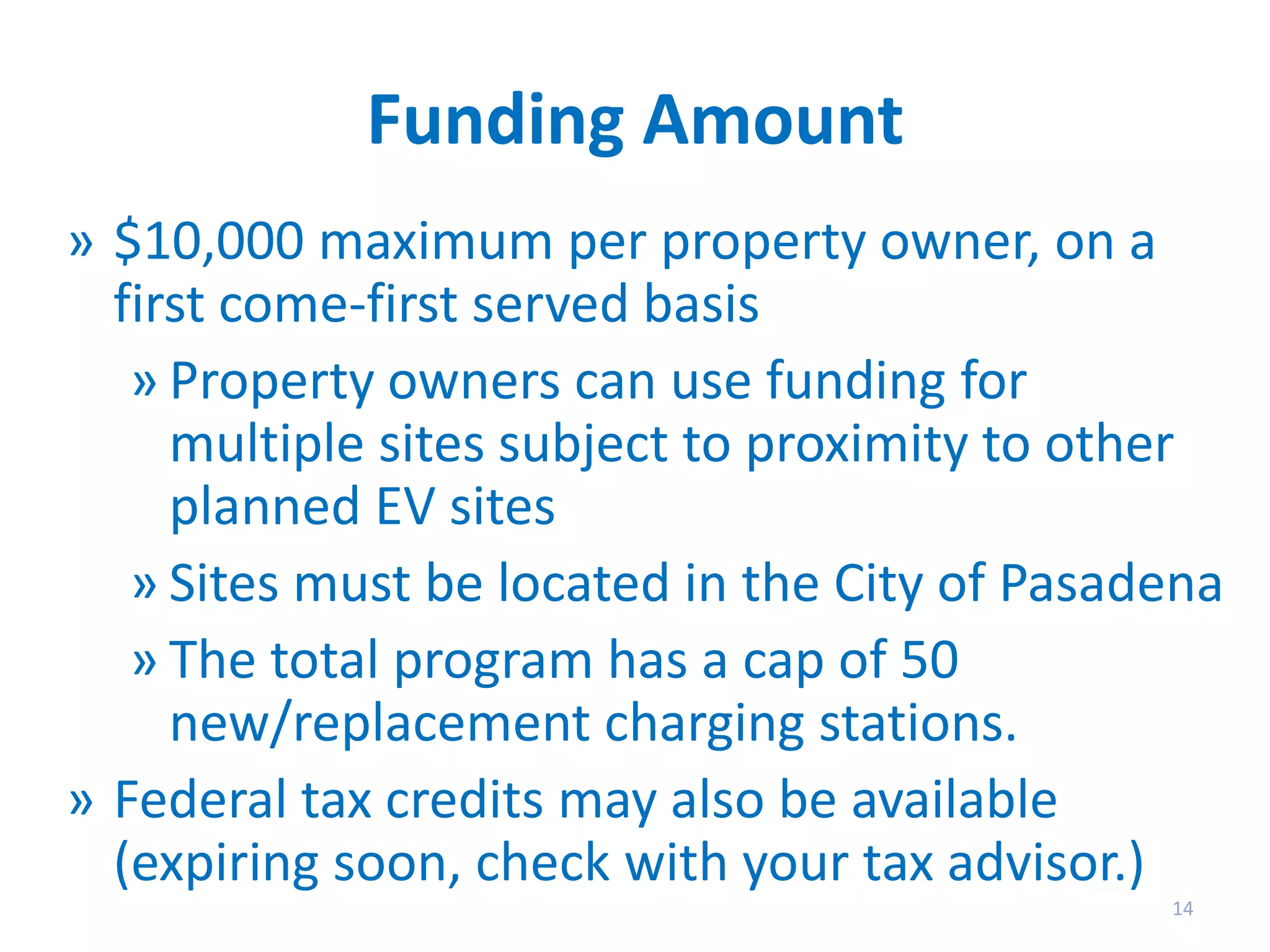 Funding Amount
» $10,000 maximum per property owner, on a
first come-first served basis
» Property owners can use funding for
multiple sites subject to proximity to other
planned EV sites
» Sites must be located in the City of Pasadena
» The total program has a cap of 50
new/replacement charging stations.
» Federal tax credits may also be available
(expiring soon, check with your tax advisor.)
14

 
