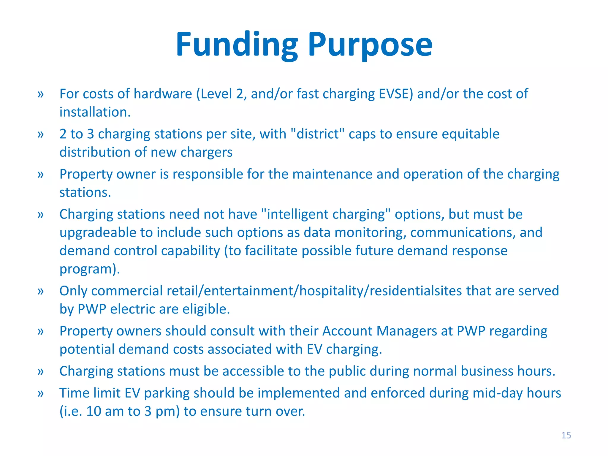 Funding Purpose
» For costs of hardware (Level 2, and/or fast charging EVSE) and/or the cost of
installation.
» 2 to 3 charging stations per site, with "district" caps to ensure equitable
distribution of new chargers
» Property owner is responsible for the maintenance and operation of the charging
stations.
» Charging stations need not have "intelligent charging" options, but must be
upgradeable to include such options as data monitoring, communications, and
demand control capability (to facilitate possible future demand response
program).
» Only commercial retail/entertainment/hospitality/residentialsites that are served
by PWP electric are eligible.
» Property owners should consult with their Account Managers at PWP regarding
potential demand costs associated with EV charging.
» Charging stations must be accessible to the public during normal business hours.
» Time limit EV parking should be implemented and enforced during mid-day hours
(i.e. 10 am to 3 pm) to ensure turn over.
15

 