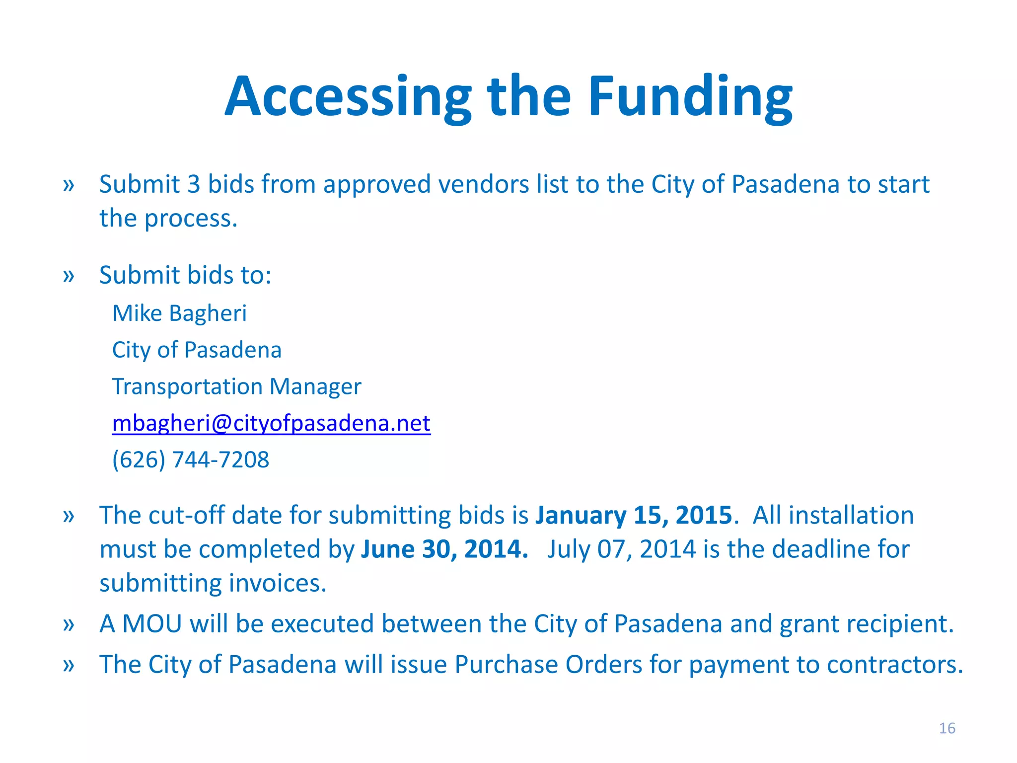 Accessing the Funding
» Submit 3 bids from approved vendors list to the City of Pasadena to start
the process.

» Submit bids to:
Mike Bagheri
City of Pasadena
Transportation Manager
mbagheri@cityofpasadena.net
(626) 744-7208

» The cut-off date for submitting bids is January 15, 2015. All installation
must be completed by June 30, 2014. July 07, 2014 is the deadline for
submitting invoices.
» A MOU will be executed between the City of Pasadena and grant recipient.
» The City of Pasadena will issue Purchase Orders for payment to contractors.
16

 