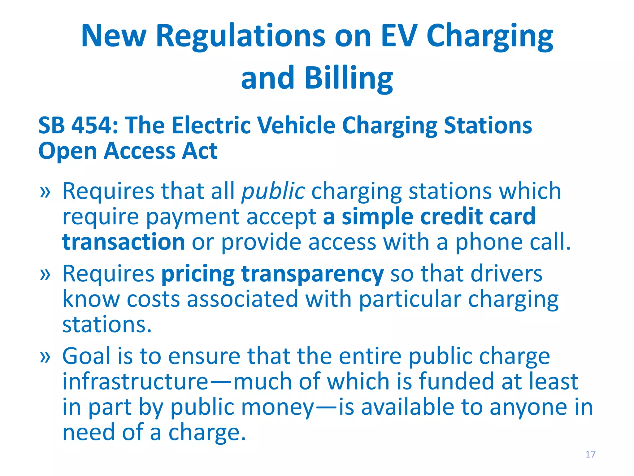 New Regulations on EV Charging
and Billing
SB 454: The Electric Vehicle Charging Stations
Open Access Act
» Requires that all public charging stations which
require payment accept a simple credit card
transaction or provide access with a phone call.
» Requires pricing transparency so that drivers
know costs associated with particular charging
stations.
» Goal is to ensure that the entire public charge
infrastructure—much of which is funded at least
in part by public money—is available to anyone in
need of a charge.
17

 