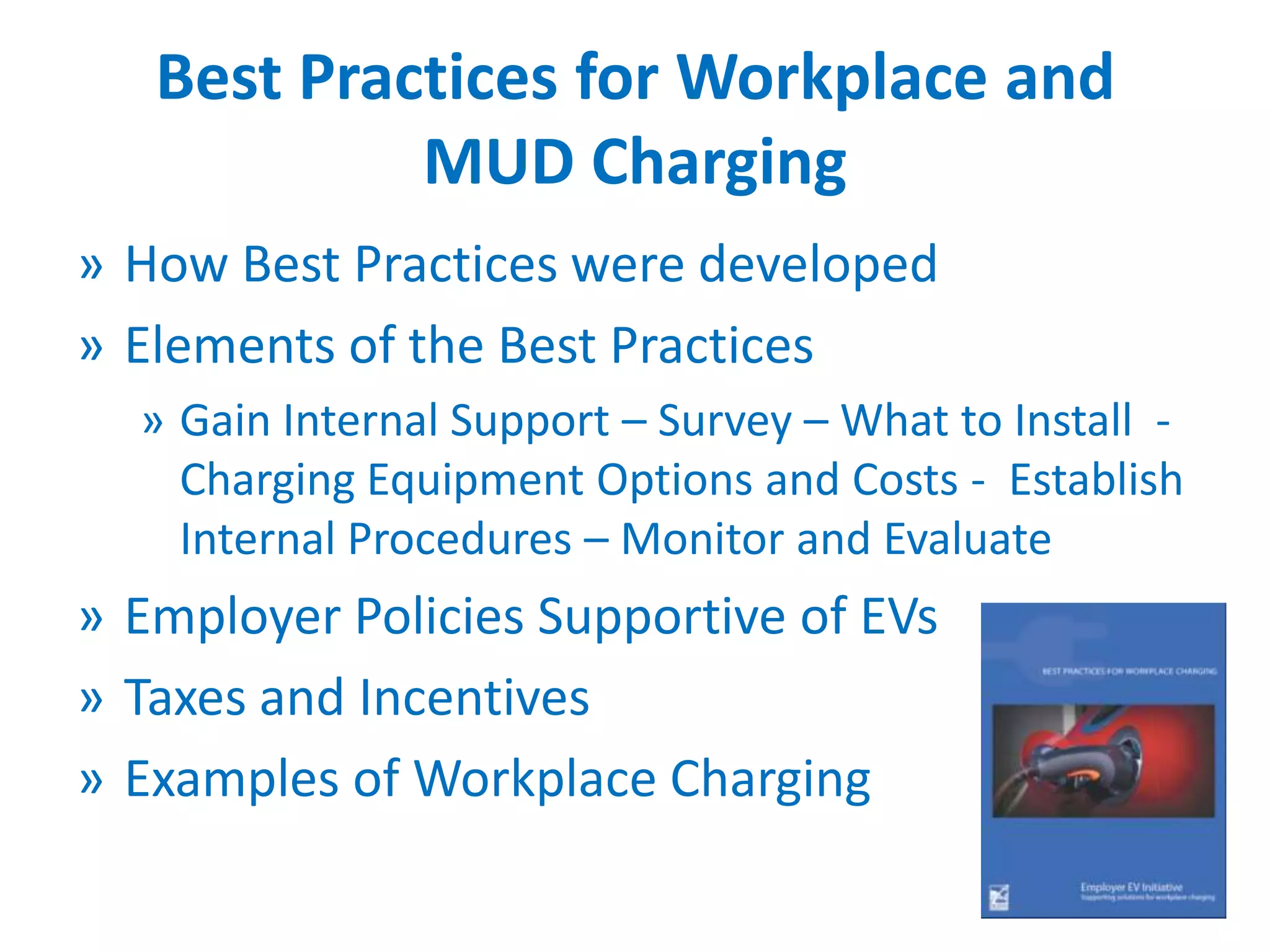 Best Practices for Workplace and
MUD Charging
» How Best Practices were developed
» Elements of the Best Practices
» Gain Internal Support – Survey – What to Install Charging Equipment Options and Costs - Establish
Internal Procedures – Monitor and Evaluate

» Employer Policies Supportive of EVs
» Taxes and Incentives
» Examples of Workplace Charging
18

 