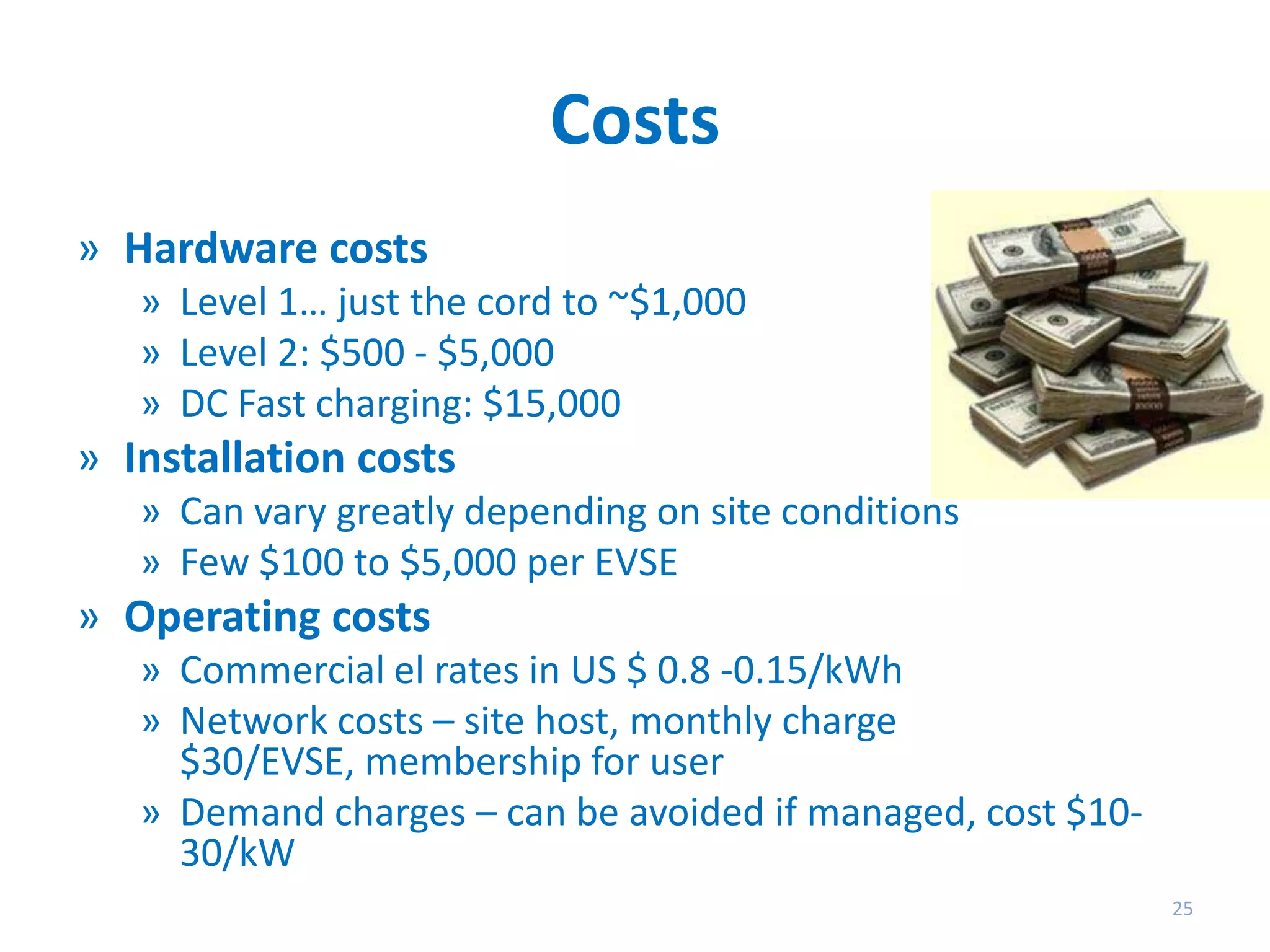 Costs
» Hardware costs
» Level 1… just the cord to ~$1,000
» Level 2: $500 - $5,000
» DC Fast charging: $15,000

» Installation costs
» Can vary greatly depending on site conditions
» Few $100 to $5,000 per EVSE

» Operating costs
» Commercial el rates in US $ 0.8 -0.15/kWh
» Network costs – site host, monthly charge
$30/EVSE, membership for user
» Demand charges – can be avoided if managed, cost $1030/kW
25

 