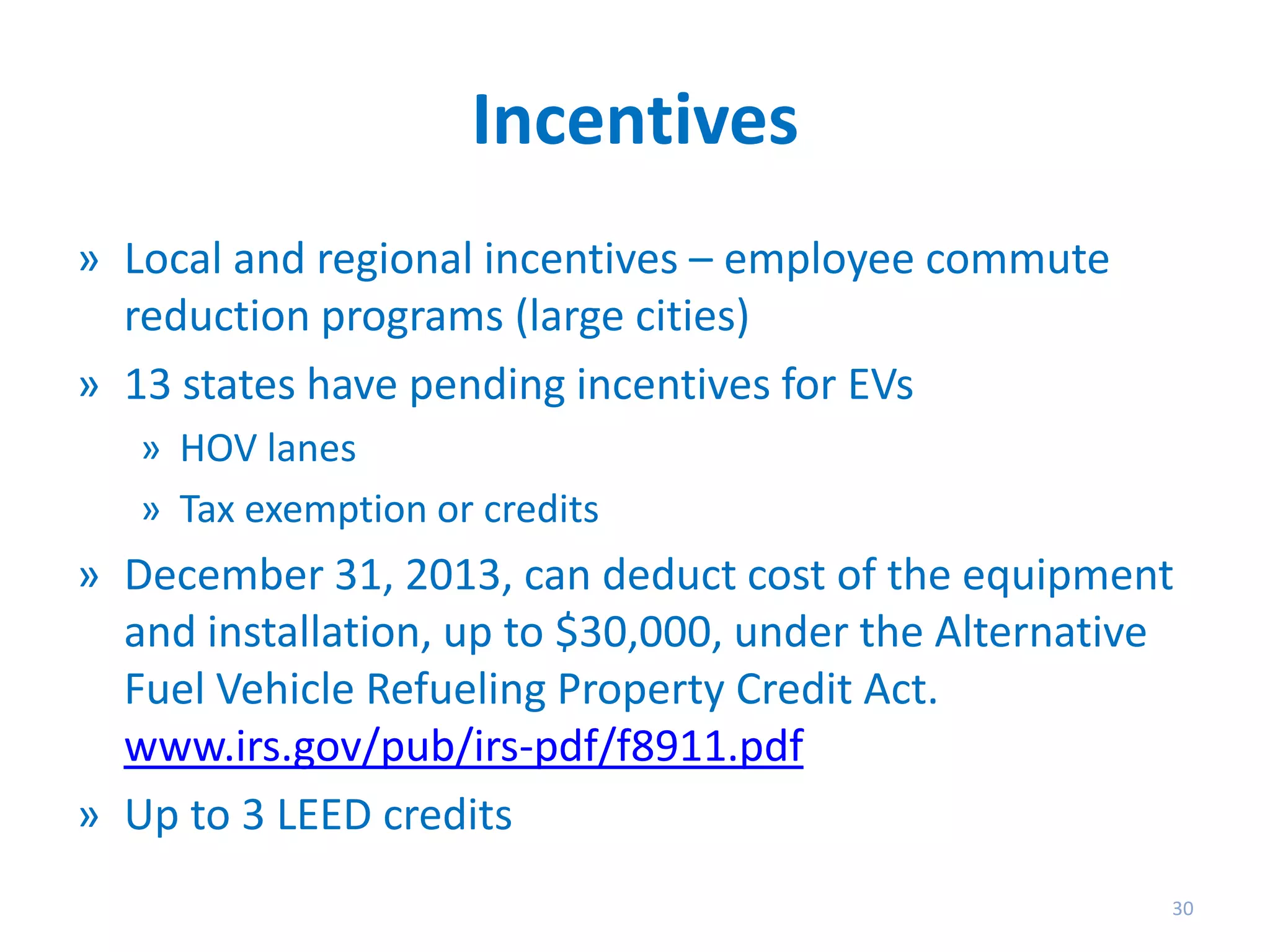 Incentives
» Local and regional incentives – employee commute
reduction programs (large cities)
» 13 states have pending incentives for EVs
» HOV lanes
» Tax exemption or credits

» December 31, 2013, can deduct cost of the equipment
and installation, up to $30,000, under the Alternative
Fuel Vehicle Refueling Property Credit Act.
www.irs.gov/pub/irs-pdf/f8911.pdf
» Up to 3 LEED credits
30

 