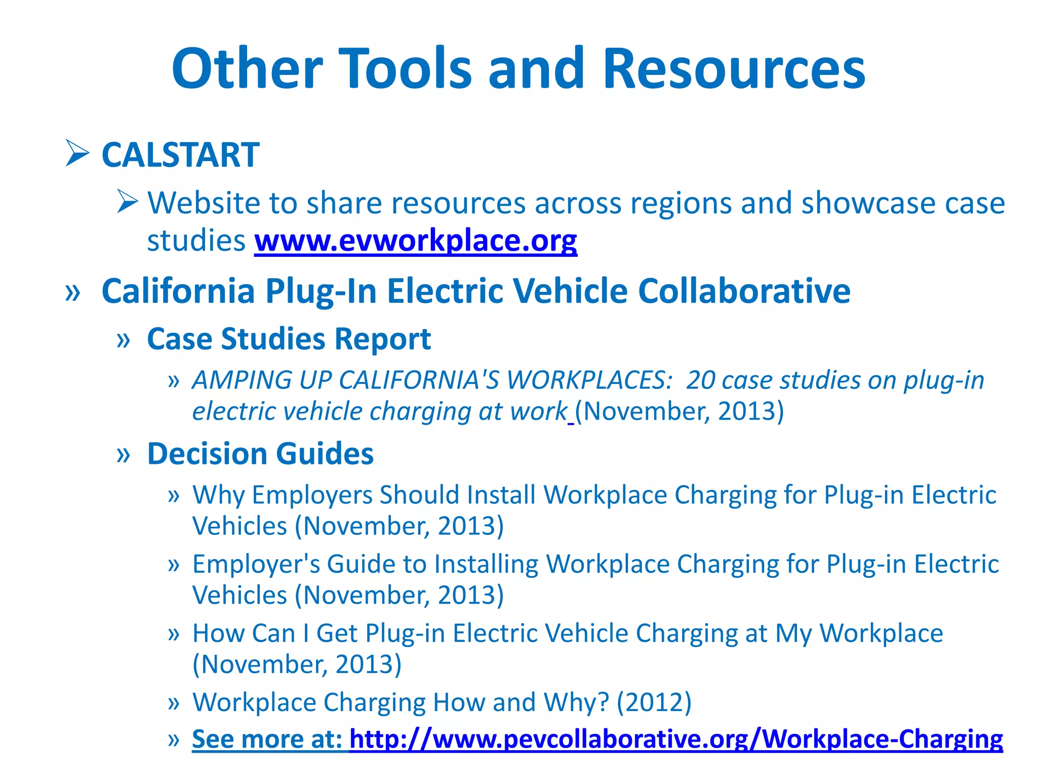 Other Tools and Resources
 CALSTART
 Website to share resources across regions and showcase case
studies www.evworkplace.org

» California Plug-In Electric Vehicle Collaborative
» Case Studies Report
» AMPING UP CALIFORNIA'S WORKPLACES: 20 case studies on plug-in
electric vehicle charging at work (November, 2013)

» Decision Guides
» Why Employers Should Install Workplace Charging for Plug-in Electric
Vehicles (November, 2013)
» Employer's Guide to Installing Workplace Charging for Plug-in Electric
Vehicles (November, 2013)
» How Can I Get Plug-in Electric Vehicle Charging at My Workplace
(November, 2013)
» Workplace Charging How and Why? (2012)
» See more at: http://www.pevcollaborative.org/Workplace-Charging

 