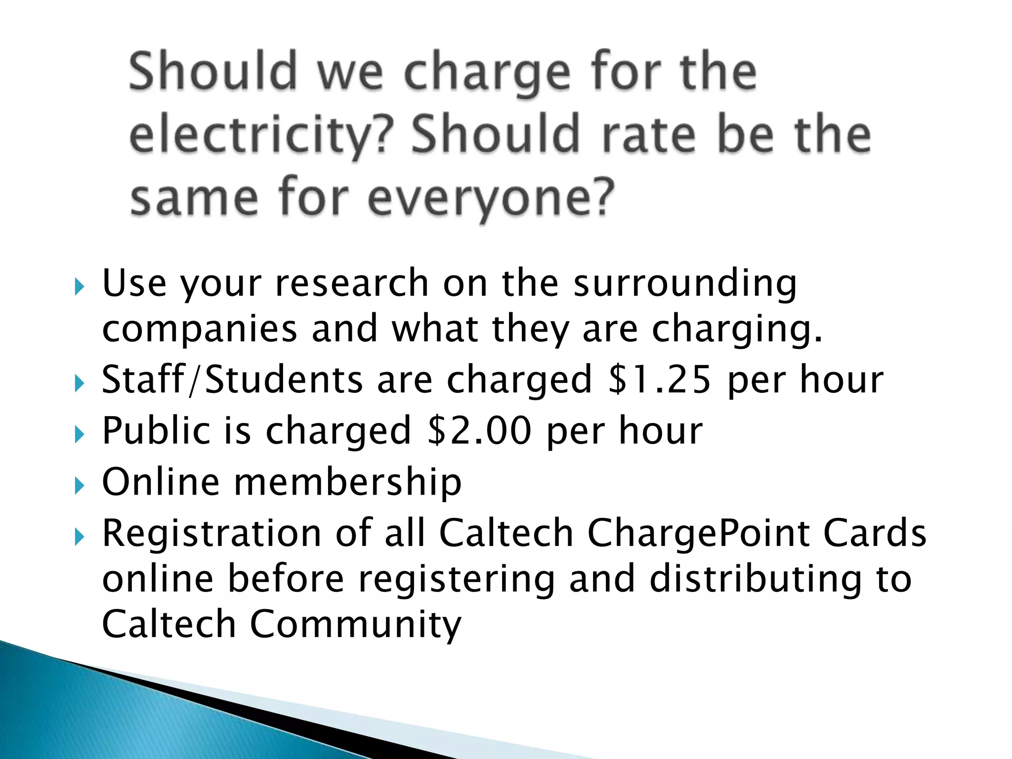 







Use your research on the surrounding
companies and what they are charging.
Staff/Students are charged $1.25 per hour
Public is charged $2.00 per hour
Online membership
Registration of all Caltech ChargePoint Cards
online before registering and distributing to
Caltech Community

 