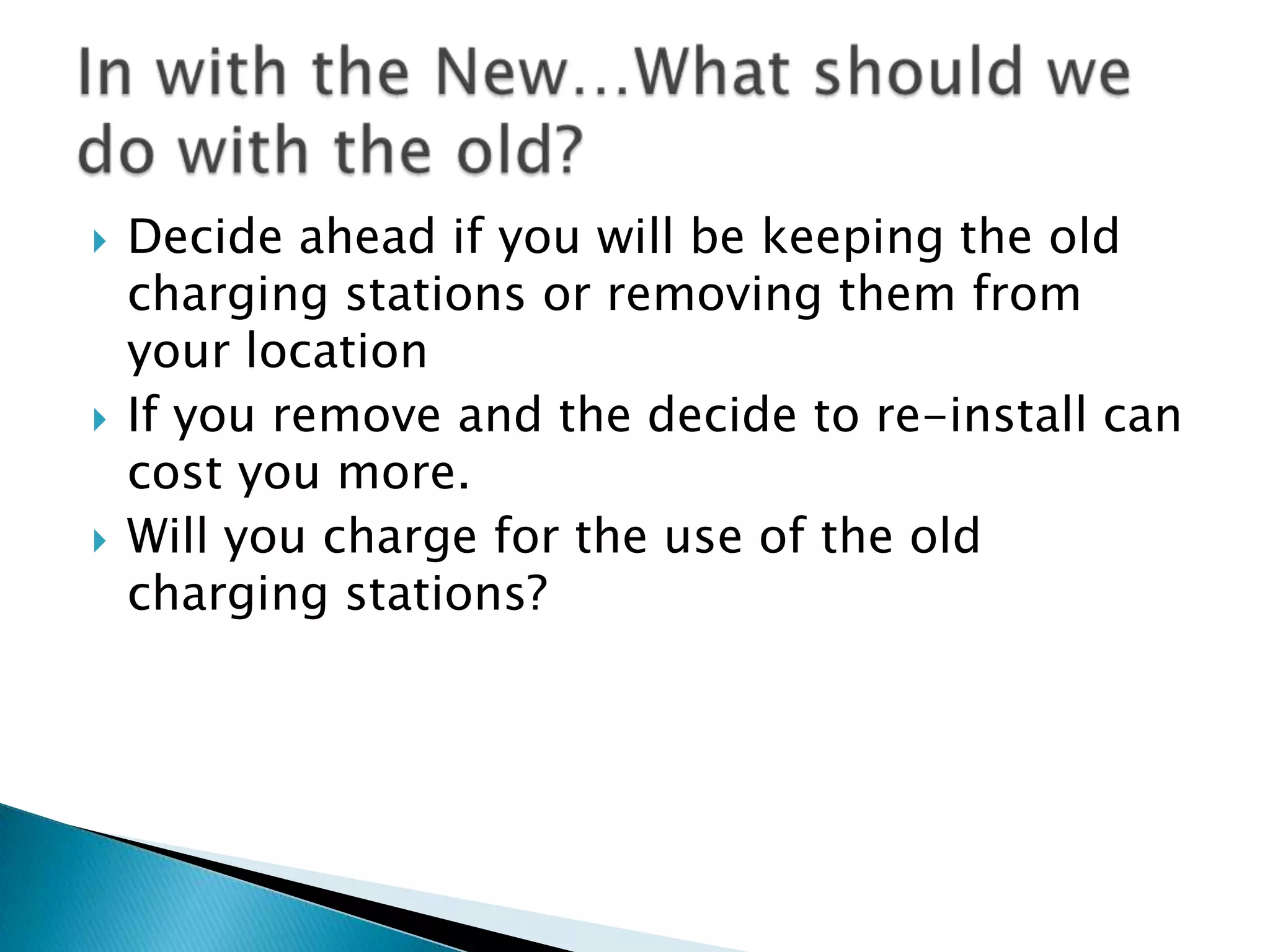 





Decide ahead if you will be keeping the old
charging stations or removing them from
your location
If you remove and the decide to re-install can
cost you more.
Will you charge for the use of the old
charging stations?

 