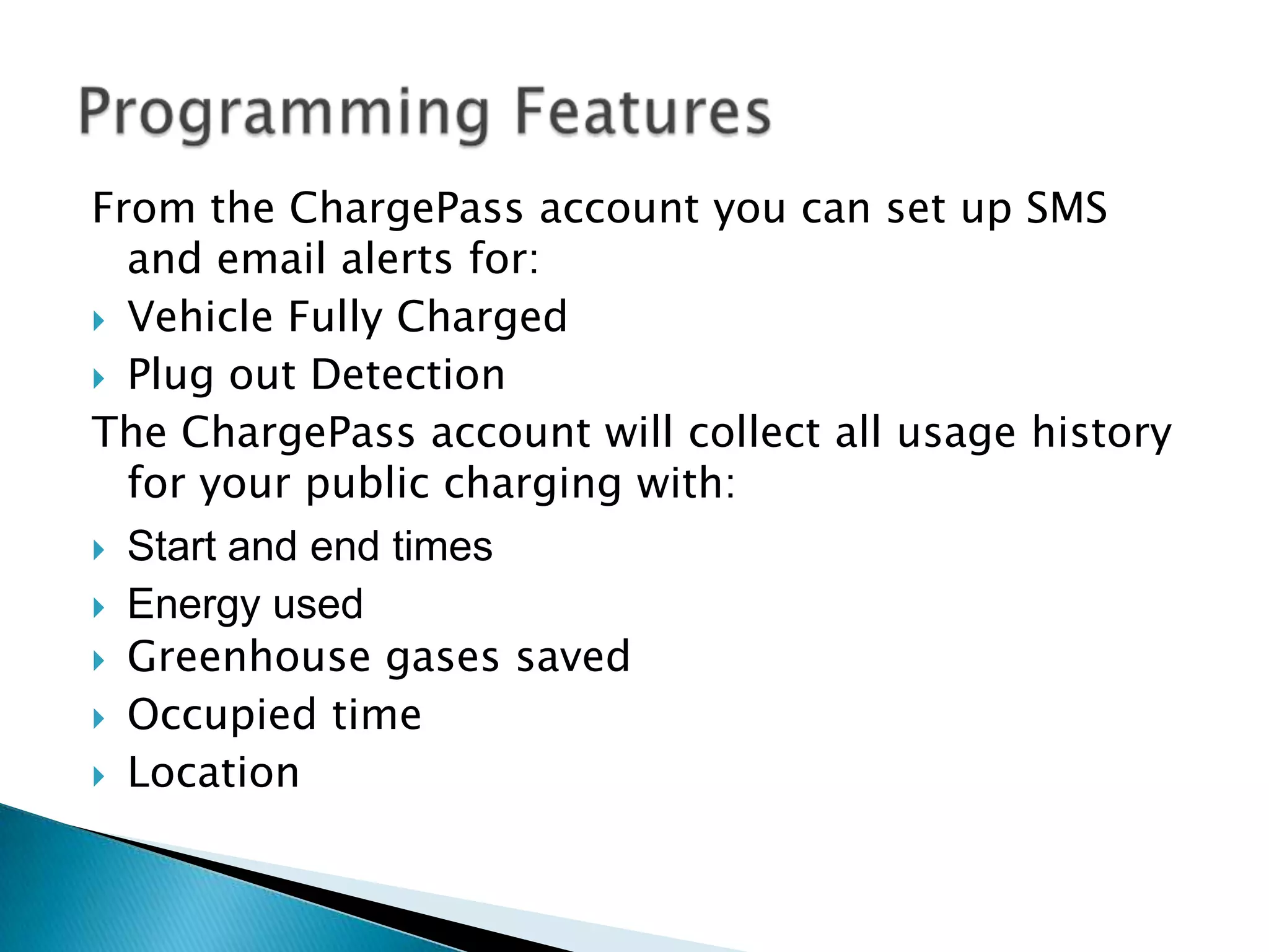 From the ChargePass account you can set up SMS
and email alerts for:
 Vehicle Fully Charged
 Plug out Detection
The ChargePass account will collect all usage history
for your public charging with:
 Start and end times
 Energy used
 Greenhouse gases saved
 Occupied time
 Location

 