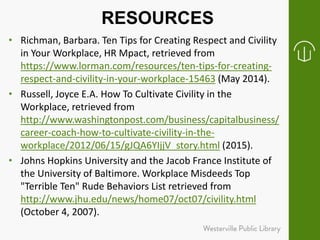RESOURCES
• Richman, Barbara. Ten Tips for Creating Respect and Civility
in Your Workplace, HR Mpact, retrieved from
https://www.lorman.com/resources/ten-tips-for-creating-
respect-and-civility-in-your-workplace-15463 (May 2014).
• Russell, Joyce E.A. How To Cultivate Civility in the
Workplace, retrieved from
http://www.washingtonpost.com/business/capitalbusiness/
career-coach-how-to-cultivate-civility-in-the-
workplace/2012/06/15/gJQA6YIjjV_story.html (2015).
• Johns Hopkins University and the Jacob France Institute of
the University of Baltimore. Workplace Misdeeds Top
"Terrible Ten" Rude Behaviors List retrieved from
http://www.jhu.edu/news/home07/oct07/civility.html
(October 4, 2007).
 